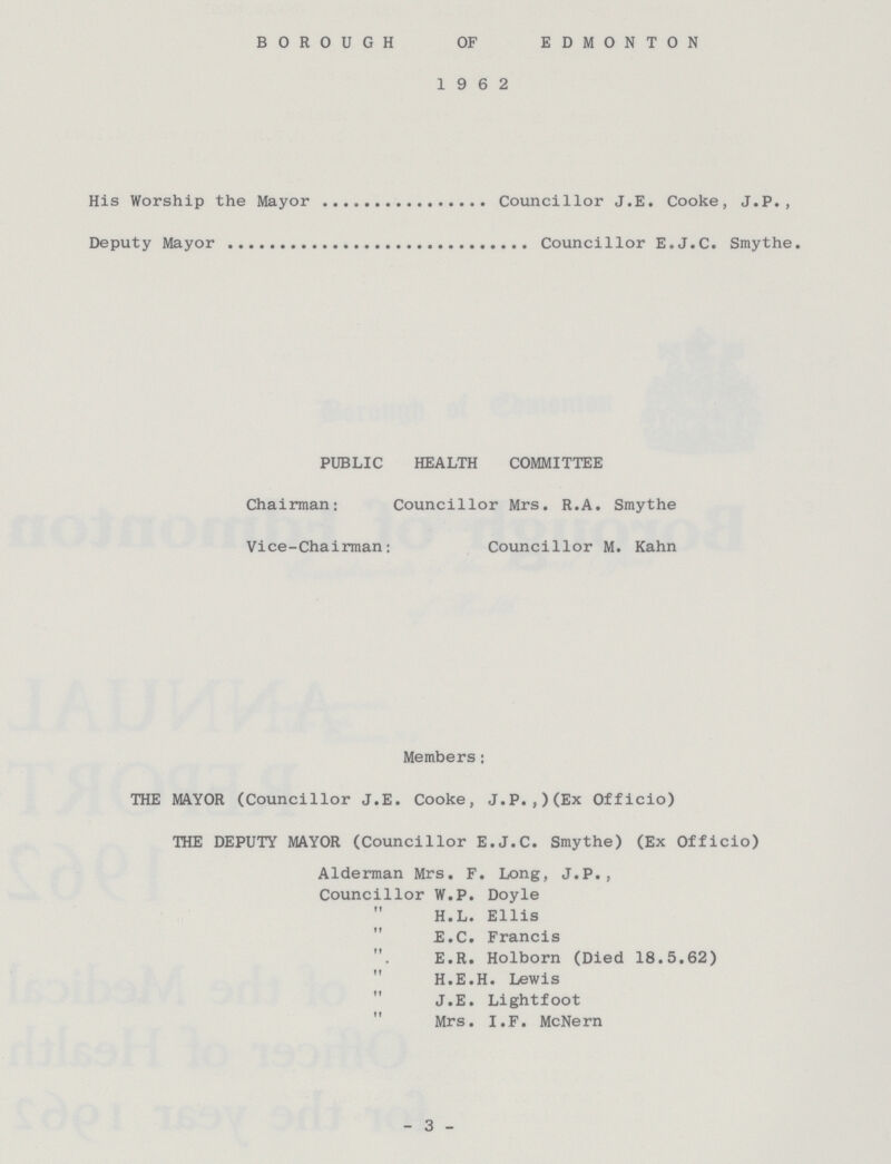 BOROUGH OF EDMONTON 1962 His Worship the Mayor Councillor J.E. Cooke, J.P., Deputy Mayor Councillor E.J.C. Smythe. PUBLIC HEALTH COMMITTEE Chairman: Councillor Mrs. R.A. Smythe Vice-Chairman: Councillor M. Kahn Members: THE MAYOR (Councillor J.E. Cooke, J.P.,)(Ex Officio) THE DEPUTY MAYOR (Councillor E.J.C. Smythe) (Ex Officio) Alderman Mrs. F. Long, J.P., Councillor W.P. Doyle „ H.L. Ellis „ E.C. Francis „ E.R. Holborn (Died 18.5.62) „ H.E.H. Lewis „ J.E. Lightfoot „ Mrs. I.F. McNern 3