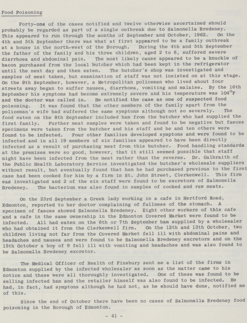 Food Poisoning Forty-one of the cases notified and twelve otherwise ascertained should probably be regarded as part of a single outbreak due to Salmonella Bredeney. This appeared to run through the months of September and October, 1962. On the 4th and 5th September there was what at first appeared to be a family outbreak at a house in the north-west of the Borough. During the 4th and 5th September the father of the family and his three children, aged 2 to 6, suffered severe diarrhoea and abdominal pain. The most likely cause appeared to be a knuckle of bacon purchased from the local butcher which had been kept in the refrigerator until the next day and then eaten. The butcher's shop was investigated and samples of meat taken, but examination of staff was not insisted on at this stage. On the 9th September, however, a Metropolitan policeman who lived about four streets away began to suffer nausea, diarrhoea, vomiting and malaise. By the 16th September his symptoms had become extremely severe and his temperature was 104°F and the doctor was called in. He notified the case as one of suspected food poisoning. It was found that the other members of the family apart from the policeman's wife had suffered the same symptons although not so severely. The food eaten on the 8th September included ham from the butcher who had supplied the first family. Further meat samples were taken and found to be negative but faeces specimens were taken from the butcher and his staff and he and ten others were found to be infected. Four other families developed symptons and were found to be infected and in all 19 members of six families appeared to have been directly infected as a result of purchasing meat from this butcher. Food handling standards at the premises were so good, however, that it still seemed possible that staff might have been infected from the meat rather than the reverse. Dr. Galbraith of the Public Health Laboratory Service investigated the butcher's wholesale suppliers without result, but eventually found that ham he had purchased previous to the first case had been cooked for him by a firm in St. John Street, Clerkenwell. This firm was investigated and 2 of the six staff were found to be excretors of Salmonella Bredeney. The bacterium was also found in samples of cooked and raw meats. On the 23rd September a Greek lady working in a cafe in Hertford Road, Edmonton, reported to her doctor complaining of fullness of the stomach. A specimen of faeces showed Salmonella Bredeney. Eight other workers of this cafe and a cafe in the same ownership in the Edmonton Covered Market were found to be infected. All had eaten on the 6th or 7th September ham supplied by a wholesaler who had obtained it from the Clerkenwell firm. On the 12th and 13th October, two children living not far from the Covered Market fell ill with abdominal pains and headaches and nausea and were found to be Salmonella Bredeney excretors and on the 15th October a boy of 9 fell ill with vomiting and headaches and was also found to be Salmonella Bredeney excretor. The Medical Officer of Health of Finsbury sent me a list of the firms in Edmonton supplied by the infected wholesaler as soon as the matter came to his notice and these were all thoroughly investigated. One of these was found to be selling infected ham and the retailer himself was also found to be infected. He had, in fact, had symptons although he had not, as he should have done, notified me of this. Since the end of October there have been no cases of Salmonella Bredeney food poisoning in the Borough of Edmonton. - 41 -