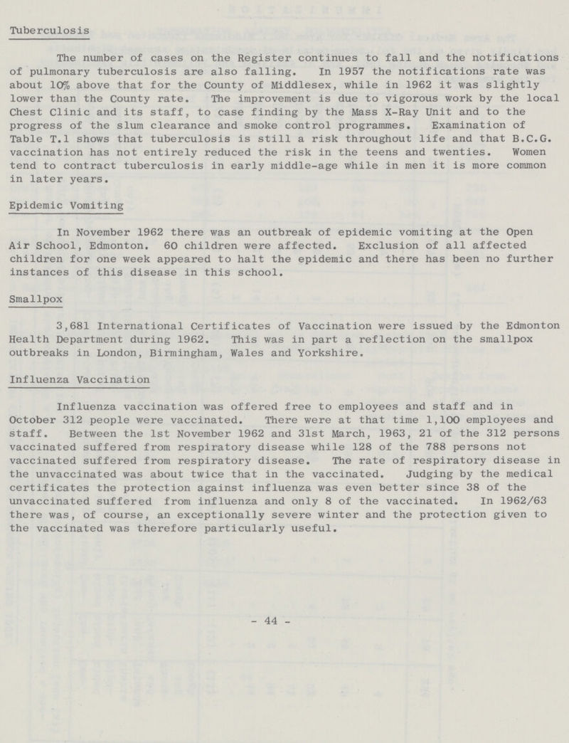 Tuberculosis The number of cases on the Register continues to fall and the notifications of pulmonary tuberculosis are also falling. In 1957 the notifications rate was about 10% above that for the County of Middlesex, while in 1962 it was slightly lower than the County rate. The improvement is due to vigorous work by the local Chest Clinic and its staff, to case finding by the Mass X-Ray Unit and to the progress of the slum clearance and smoke control programmes. Examination of Table T.l shows that tuberculosis is still a risk throughout life and that B.C.G. vaccination has not entirely reduced the risk in the teens and twenties. Women tend to contract tuberculosis in early middle-age while in men it is more common in later years. Epidemic Vomiting In November 1962 there was an outbreak of epidemic vomiting at the Open Air School, Edmonton. 60 children were affected. Exclusion of all affected children for one week appeared to halt the epidemic and there has been no further instances of this disease in this school. Smallpox 3,681 International Certificates of Vaccination were issued by the Edmonton Health Department during 1962. This was in part a reflection on the smallpox outbreaks in London, Birmingham, Wales and Yorkshire. Influenza Vaccination Influenza vaccination was offered free to employees and staff and in October 312 people were vaccinated. There were at that time 1,100 employees and staff. Between the 1st November 1962 and 31st March, 1963, 21 of the 312 persons vaccinated suffered from respiratory disease while 128 of the 788 persons not vaccinated suffered from respiratory disease. The rate of respiratory disease in the unvaccinated was about twice that in the vaccinated. Judging by the medical certificates the protection against influenza was even better since 38 of the unvaccinated suffered from influenza and only 8 of the vaccinated. In 1962/63 there was, of course, an exceptionally severe winter and the protection given to the vaccinated was therefore particularly useful. - 44 -