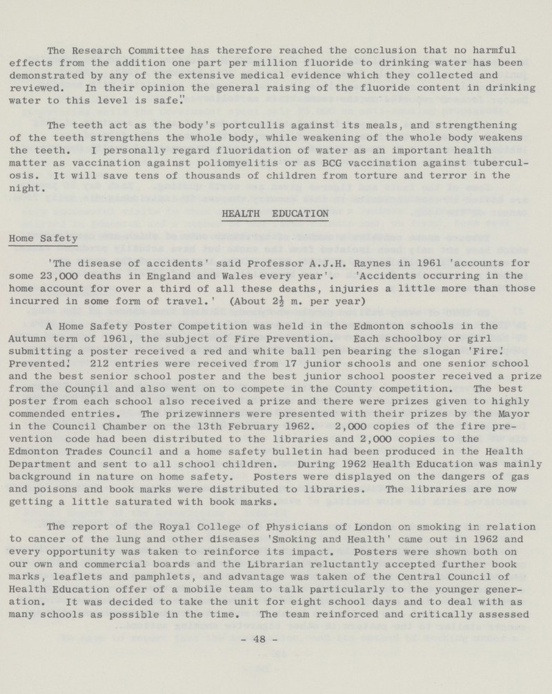 The Research Committee has therefore reached the conclusion that no harmful effects from the addition one part per million fluoride to drinking water has been demonstrated by any of the extensive medical evidence which they collected and reviewed. In their opinion the general raising of the fluoride content in drinking water to this level is safe The teeth act as the body's portcullis against its meals, and strengthening of the teeth strengthens the whole body, while weakening of the whole body weakens the teeth. I personally regard fluoridation of water as an important health matter as vaccination against poliomyelitis or as BCG vaccination against tubercul osis. It will save tens of thousands of children from torture and terror in the night. HEALTH EDUCATION Home Safety 'The disease of accidents' said Professor A.J.H. Raynes in 1961 'accounts for some 23,000 deaths in England and Wales every year'. 'Accidents occurring in the home account for over a third of all these deaths, injuries a little more than those incurred in some form of travel.' (About 2^ m. per year) A Home Safety Poster Competition was held in the Edmonton schools in the Autumn term of 1961, the subject of Fire Prevention. Each schoolboy or girl submitting a poster received a red and white ball pen bearing the slogan 'Fire.' Prevented^ 212 entries were received from 17 junior schools and one senior school and the best senior school poster and the best junior school pooster received a prize from the Council and also went on to compete in the County competition. The best poster from each school also received a prize and there were prizes given to highly commended entries. The prizewinners were presented with their prizes by the Mayor in the Council Chamber on the 13th February 1962. 2,000 copies of the fire pre vention code had been distributed to the libraries and 2,000 copies to the Edmonton Trades Council and a home safety bulletin had been produced in the Health Department and sent to all school children. During 1962 Health Education was mainly background in nature on home safety. Posters were displayed on the dangers of gas and poisons and book marks were distributed to libraries. The libraries are now getting a little saturated with book marks. The report of the Royal College of Physicians of London on smoking in relation to cancer of the lung and other diseases 'Smoking and Health' came out in 1962 and every opportunity was taken to reinforce its impact. Posters were shown both on our own and commercial boards and the Librarian reluctantly accepted further book marks, leaflets and pamphlets, and advantage was taken of the Central Council of Health Education offer of a mobile team to talk particularly to the younger gener ation. It was decided to take the unit for eight school days and to deal with as many schools as possible in the time. The team reinforced and critically assessed - 48 -