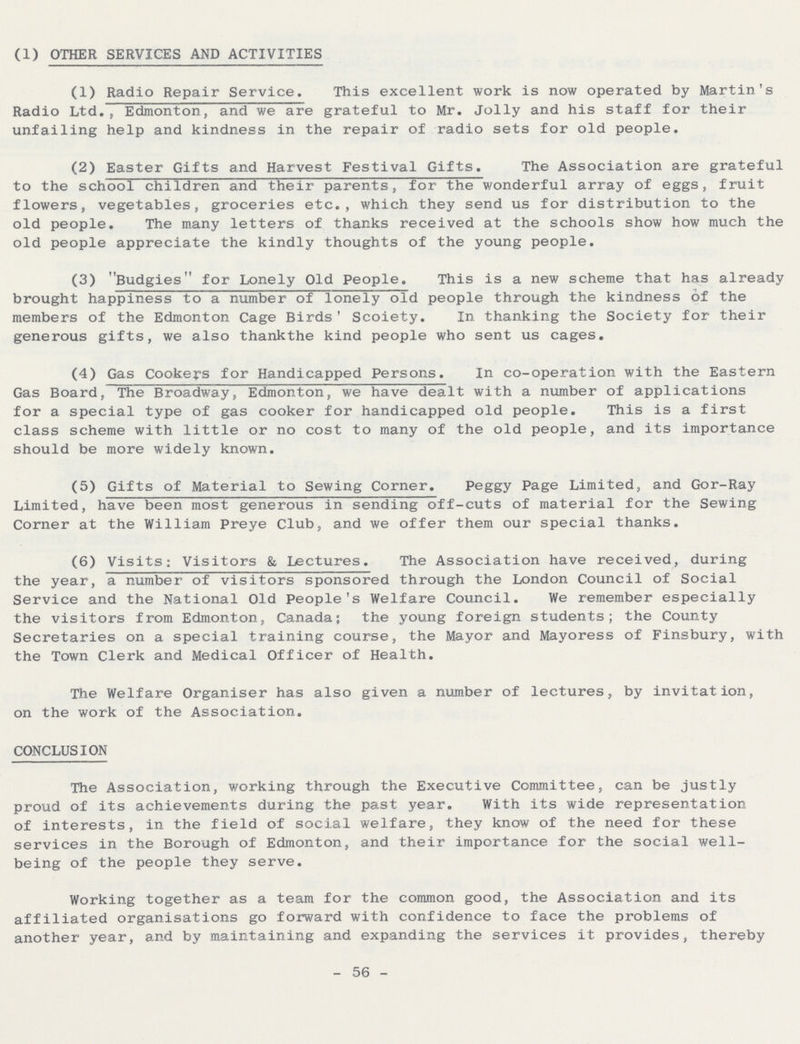 (1) OTHER SERVICES AND ACTIVITIES (1) Radio Repair Service. This excellent work is now operated by Martin's Radio Ltd., Edmonton, and we are grateful to Mr. Jolly and his staff for their unfailing help and kindness in the repair of radio sets for old people. (2) Easter Gifts and Harvest Festival Gifts. The Association are grateful to the school children and their parents, for the wonderful array of eggs, fruit flowers, vegetables, groceries etc., which they send us for distribution to the old people. The many letters of thanks received at the schools show how much the old people appreciate the kindly thoughts of the young people. (3) Budgies for Lonely Old People. This is a new scheme that has already brought happiness to a number of lonely old people through the kindness of the members of the Edmonton Cage Birds' Scoiety. In thanking the Society for their generous gifts, we also thankthe kind people who sent us cages• (4) Gas Cookers for Handicapped Persons. In co-operation with the Eastern Gas Board, The Broadway, Edmonton, we have dealt with a number of applications for a special type of gas cooker for handicapped old people. This is a first class scheme with little or no cost to many of the old people, and its importance should be more widely known. (5) Gifts of Material to Sewing Corner. Peggy Page Limited, and Gor-Ray Limited, have been most generous in sending off-cuts of material for the Sewing Corner at the William Preye Club, and we offer them our special thanks. (6) Visits: Visitors & Lectures. The Association have received, during the year, a number of visitors sponsored through the London Council of Social Service and the National Old People's Welfare Council. We remember especially the visitors from Edmonton, Canada; the young foreign students; the County Secretaries on a special training course, the Mayor and Mayoress of Finsbury, with the Town Clerk and Medical Officer of Health. The Welfare Organiser has also given a number of lectures, by invitation, on the work of the Association. CONCLUSION The Association, working through the Executive Committee, can be justly proud of its achievements during the past year. With its wide representation of interests, in the field of social welfare, they know of the need for these services in the Borough of Edmonton, and their importance for the social well being of the people they serve. Working together as a team for the common good, the Association and its affiliated organisations go forward with confidence to face the problems of another year, and by maintaining and expanding the services it provides, thereby - 56 -
