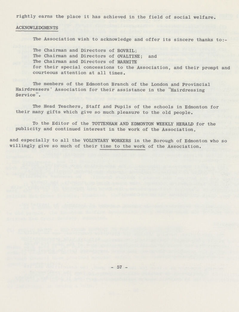 rightly earns the place it has achieved in the field of social welfare, ACKNOWLEDGMENTS The Association wish to acknowledge and offer its sincere thanks to:- The Chairman and Directors of BOVRIL; The Chairman and Directors of OVALTINE; and The Chairman and Directors of MARMITE for their special concessions to the Association, and their prompt and courteous attention at all times. The members of the Edmonton Branch of the London and Provincial Hairdressers f Association for their assistance in the Hairdressing Service. The Head Teachers, Staff and Pupils of the schools in Edmonton for their many gifts which give so much pleasure to the old people. To the Editor of the TOTTENHAM AND EDMONTON WEEKLY HERALD for the publicity and continued interest in the work of the Association, and especially to all the VOLUNTARY WORKERS in the Borough of Edmonton who so willingly give so much of their time to the work of the Association. - 57 -