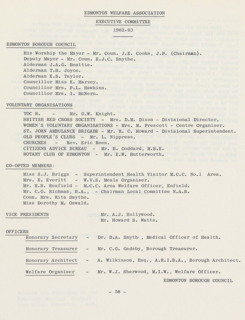 EDMONTON WELFARE ASSOCIATION EXECUTIVE COMMITTEE 1962-63 EDMONTON BOROUGH COUNCIL His Worship the Mayor - Mr, Coun. J.E. Cooke, J.P. (Chairman). Deputy Mayor - Mr. Coun. E.J.C. Smythe. Alderman J.A.G. Beattie. Alderman T.H. Joyce. Alderman E.S. Taylor. Councillor Miss K. Harvey. Councillor Mrs. P.L. Hawkins. Councillor Mrs. I. McNern. VOLUNTARY ORGANISATIONS TOC H. - Mr. G.W. Knight. BRITISH RED CROSS SOCIETY - Mrs. D.M. Dixon - Divisional Director. WOMEN'S VOLUNTARY ORGANISATIONS - Mrs. M. Prescott - Centre Organiser. ST. JOHN AMBULANCE BRIGADE - Mr. R. C. Howard - Divisional Superintendent. OLD PEOPLE'S CLUBS - Mr. L. Nippress. CHURCHES - Rev. Eric Rees. CITIZENS ADVICE BUREAU - Mr. B. Goddard, M.B.E. ROTARY CLUB OF EDMONTON - Mr. E.W. Butterworth. CO-OPTED MEMBERS: Miss S.J. Briggs - Superintendent Health Visitor M.C.C. No.l Area. Mrs. E. Everitt - W.V.S. Meals Organiser. Mr. H.B. Heafield - M.C.C. Area Welfare Officer, Enfield. Mr. C.G. Richman, B.A., - Chairman Local Committee N.A.B. Coun. Mrs. Rita Smythe. Miss Dorothy M. Oswald. VICE PRESIDENTS Mr. A.J. Hollywood. Mr. Howard S. Watts. OFFICERS Honorary Secretary - Dr. D.A. Smythe , Medical Officer of Health. Honorary Treasurer - xMr. C.G. Gadsby, Borough Treasurer. Honorary Architect - A. Wilkinson, Esq., A.R.I.B.A., Borough Architect. Welfare Organiser - Mr. W.J. Sherwood, M.I.W., Welfare Officer. EDMONTON BOROUGH COUNCIL - 58 -