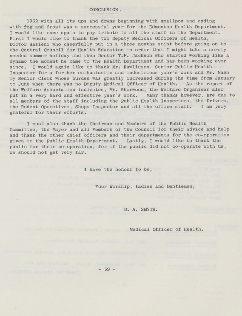 CONCLUSION 1962 with all its ups and downs beginning with smallpox and ending with fog and frost was a successful year for the Edmonton Health Department. I would like once again to pay tribute to all the staff in the Department. First I would like to thank the two Deputy Medical Officers of Health, Doctor Sasieni who cheerfully put in a three months stint before going on to the Central Council for Health Education in order that I might take a sorely needed summer holiday and then Doctor T.F. Jackson who started working like a dynamo the moment he came to the Health Department and has been working ever since. I would again like to thank Mr. Rawlinson, Senior Public Health Inspector for a further enthusiastic and industrious year's work and Mr. Nash my Senior Clerk whose burden was greatly increased during the time from January to June when there was no Deputy Medical Officer of Health. As the report of the Welfare Association indicates, Mr. Sherwood, the Welfare Organiser also put in a very hard and effective year's work. Many thanks however, are due to all members of the staff including the Public Health Inspectors, the Drivers, the Rodent Operatives, Shops Inspector and all the office staff. I am very grateful for their efforts. I must also thank the Chairman and Members of the Public Health Committee, the Mayor and all Members of the Council for their advice and help and thank the other chief officers and their departments for the co-operation given to the Public Health Department. Lastly, I would like to thank the public for their co-operation, for if the public did not co-operate with us, we should not get very far. I have the honour to be, Your Worship, Ladies and Gentlemen, D. A. SMYTH. Medical Officer of Health. - 59 -