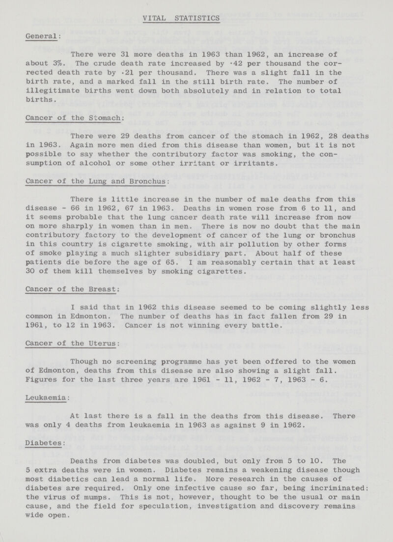 VITAL STATISTICS General: There were 31 more deaths in 1963 than 1962, an increase of about 3%. The crude death rate increased by .42 per thousand the cor rected death rate by .21 per thousand. There was a slight fall in the birth rate, and a marked fall in the still birth rate. The number of illegitimate births went down both absolutely and in relation to total births. Cancer of the Stomach: There were 29 deaths from cancer of the stomach in 1962, 28 deaths in 1963. Again more men died from this disease than women, but it is not possible to say whether the contributory factor was smoking, the con sumption of alcohol or some other irritant or irritants. Cancer of the Lung and Bronchus: There is little increase in the number of male deaths from this disease - 66 in 1962, 67 in 1963. Deaths in women rose from 6 to 11, and it seems probable that the lung cancer death rate will increase from now on more sharply in women than in men. There is now no doubt that the main contributory factory to the development of cancer of the lung or bronchus in this country is cigarette smoking, with air pollution by other forms of smoke playing a much slighter subsidiary part. About half of these patients die before the age of 65. I am reasonably certain that at least 30 of them kill themselves by smoking cigarettes. Cancer of the Breast: I said that in 1962 this disease seemed to be coming slightly less common in Edmonton. The number of deaths has in fact fallen from 29 in 1961, to 12 in 1963. Cancer is not winning every battle. Cancer of the Uterus: Though no screening programme has yet been offered to the women of Edmonton, deaths from this disease are also showing a slight fall. Figures for the last three years are 1961 - 11, 1962 - 7, 1963 - 6. Leukaemia: At last there is a fall in the deaths from this disease. There was only 4 deaths from leukaemia in 1963 as against 9 in 1962. Diabetes: Deaths from diabetes was doubled, but only from 5 to 10. The 5 extra deaths were in women. Diabetes remains a weakening disease though most diabetics can lead a normal life. More research in the causes of diabetes are required. Only one infective cause so far, being incriminated: the virus of mumps. This is not, however, thought to be the usual or main cause, and the field for speculation, investigation and discovery remains wide open.