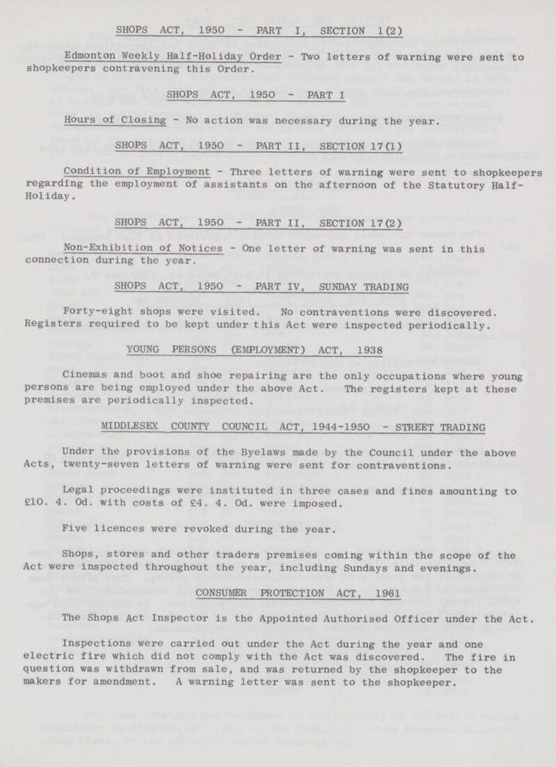 SHOPS ACT, 1950 - PART I, SECTION 1(2) Edmonton Weekly Half-Holiday Order - Two letters of warning were sent to shopkeepers contravening this Order. SHOPS ACT, 1950 - PART I Hours of Closing - No action was necessary during the year. SHOPS ACT, 1950 - PART II, SECTION 17(1) Condition of Employment - Three letters of warning were sent to shopkeepers regarding the employment of assistants on the afternoon of the Statutory Half Holiday . SHOPS ACT, 1950 - PART II, SECTION 17(2) Non-Exhibition of Notices - One letter of warning was sent in this connection during the year. SHOPS ACT, 1950 - PART IV, SUNDAY TRADING Forty-eight shops were visited. No contraventions were discovered. Registers required to be kept under this Act were inspected periodically. YOUNG PERSONS (EMPLOYMENT) ACT, 1938 Cinemas and boot and shoe repairing are the only occupations where young persons are being employed under the above Act. The registers kept at these premises are periodically inspected. MIDDLESEX COUNTY COUNCIL ACT, 1944-1950 - STREET TRADING Under the provisions of the Byelaws made by the Council under the above Acts, twenty-seven letters of warning were sent for contraventions. Legal proceedings were instituted in three cases and fines amounting to £10. 4. Od. with costs of £4. 4. Od. were imposed. Five licences were revoked during the year. Shops, stores and other traders premises coming within the scope of the Act were inspected throughout the year, including Sundays and evenings. CONSUMER PROTECTION ACT, 1961 The Shops Act Inspector is the Appointed Authorised Officer under the Act. Inspections were carried out under the Act during the year and one electric fire which did not comply with the Act was discovered. The fire in question was withdrawn from sale, and was returned by the shopkeeper to the makers for amendment. A warning letter was sent to the shopkeeper.