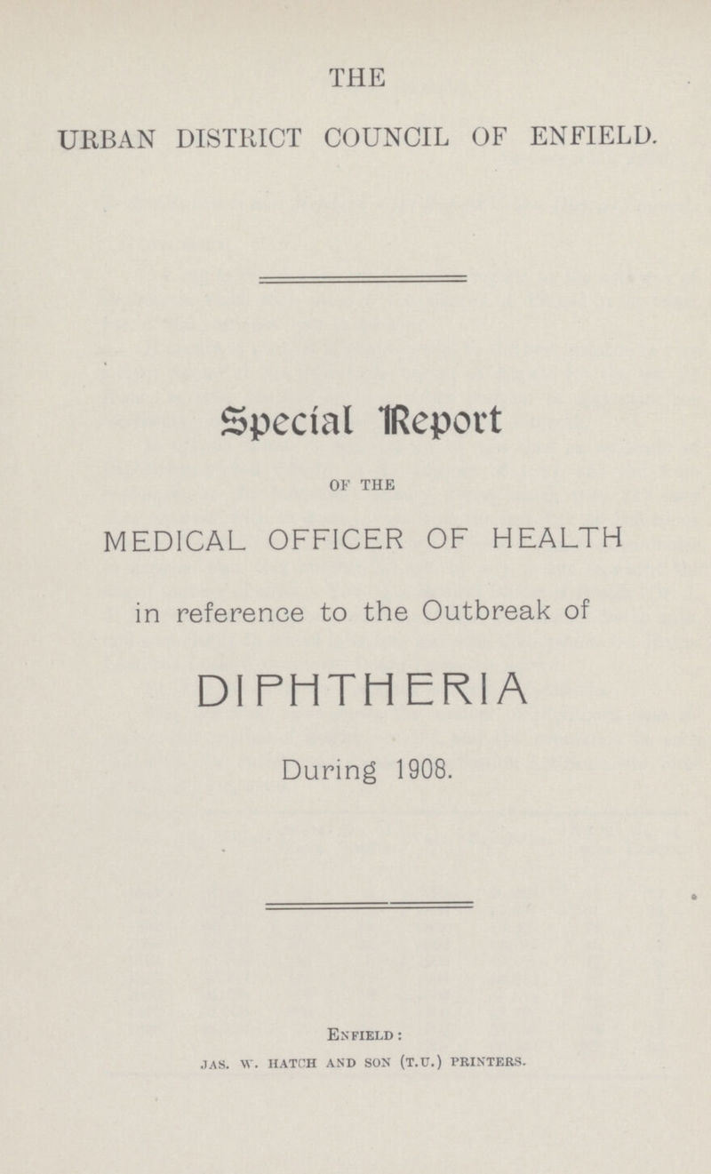 THE URBAN DISTRICT COUNCIL OF ENFIELD. Special Report of the MEDICAL OFFICER OF HEALTH in reference to the Outbreak of DIPHTHERIA During 1908. Enfield : IAS. W. HATCH AND SON (T.U.) PRINTERS.
