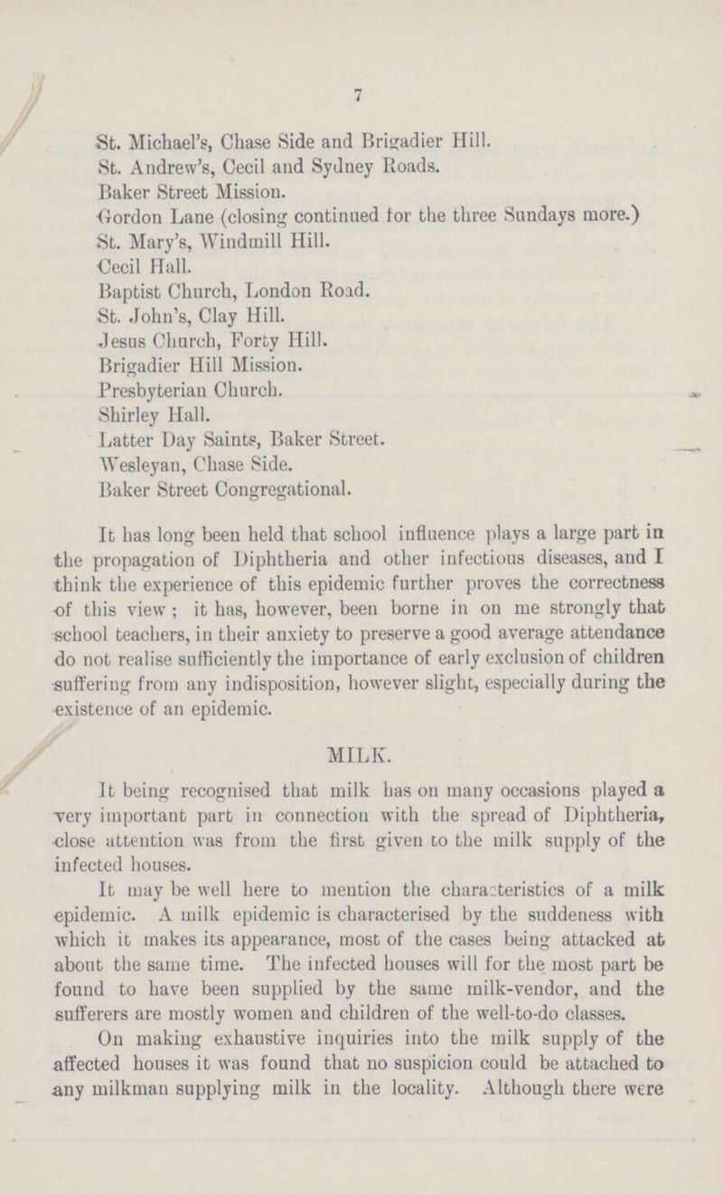 7 St. Michael's, Chase Side and Brigadier Hill. St. Andrew's, Cecil and Sydney Roads. Baker Street Mission. Gordon Lane (closing continued tor the three Sundays more.) St. Mary's, Windmill Hill. Cecil Hall. Baptist Church, London Road. St. John's, Clay Hill. Jesus Church, Forty Hill. Brigadier Hill Mission. Presbyterian Church. Shirley Hall. Latter Day Saints, Baker Street. Wesleyan, Chase Side. Baker Street Congregational. It has long been held that school influence plays a large part in the propagation of Diphtheria and other infectious diseases, and I think the experience of this epidemic further proves the correctness of this view; it has, however, been borne in on me strongly that school teachers, in their anxiety to preserve a good average attendance do not realise sufficiently the importance of early exclusion of children suffering from any indisposition, however slight, especially during the existence of an epidemic. MILK. It being recognised that milk has on many occasions played a very important part in connection with the spread of Diphtheria, cose attention was from the first given do the milk supply of the infected houses. It may be well here to mention the characteristics of a milk epidemic. A milk epidemic is characterised by the suddeness with which it makes its appearance, most of the cases being attacked at about the same time. The infected houses will for the most part be found to have been supplied by the same milk-vendor, and the sufferers are mostly women and children of the well-to-do classes. On making exhaustive inquiries into the milk supply of the affected houses it was found that no suspicion could be attached to any milkman supplying milk in the locality. Although there were
