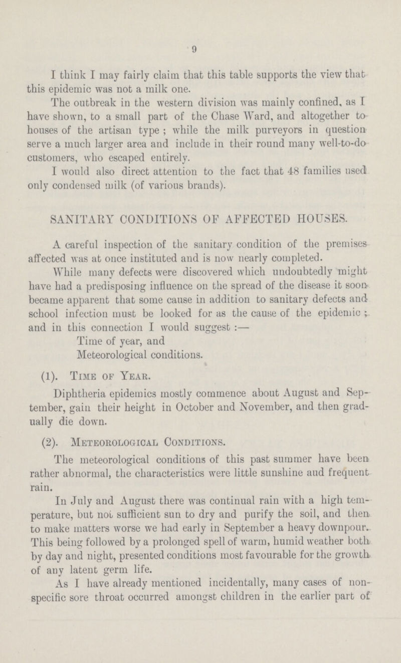 9 I think I may fairly claim that this table supports the view that this epidemic was not a milk one. The outbreak in the western division was mainly confined, as I have shown, to a small part of the Chase Ward, and altogether to houses of the artisan type; while the milk purveyors in question serve a much larger area and include in their round many well-to-do customers, who escaped entirely. I would also direct attention to the fact that 48 families used only condensed milk (of various brands). SANITARY CONDITIONS OF AFFECTED HOUSES. A careful inspection of the sanitary condition of the premises affected was at once instituted and is now nearly completed. While many defects were discovered which undoubtedly might have had a predisposing influence on the spread of the disease it soon became apparent that some cause in addition to sanitary defects and school infection must be looked for as the cause of the epidemic; and in this connection I would suggest:— Time of year, and Meteorological conditions. (1). Tine of Year. Diphtheria epidemics mostly commence about August and Sep tember, gain their height in October and November, and then grad ually die down. (2). Meteorological Conditions. The meteorological conditions of this past summer have been rather abnormal, the characteristics were little sunshine aud frequent rain. In July and August there was continual rain with a high tem perature, but not sufficient sun to dry and purify the soil, and then to make matters worse we had early in September a heavy downpour. This being followed by a prolonged spell of warm, humid weather both by day and night, presented conditions most favourable for the growth, of any latent germ life. As I have already mentioned incidentally, many cases of non specific sore throat occurred amongst children in the earlier part of