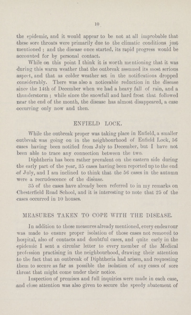 10 the epidemic, and it would appear to be not at all improbable that these sore throats were primarily due to the climatic conditions just mentioned; and the disease once started, its rapid progress would be accounted for by personal contact. While on this point I think it is worth mentioning that it was during this warm weather that the outbreak assumed its most serious aspect, and that as colder weather set in the notifications dropped considerably. There was also a noticeable reduction in the disease since the 14th of December when we had a heavy fall of rain, and a thunderstorm; while since the snowfall and hard frost that followed near the end of the month, the disease has almost disappeared, a case occurring only now and then. ENFIELD LOCK. While the outbreak proper was taking place in Enfield, a smaller outbreak was going on in the neighbourhood of Enfield Lock, 56 cases having been notified from July to December, but I have not been able to trace any connection between the two. Diphtheria has been rather prevalent on the eastern side during the early part of the year, 35 cases having been reported up to the end of July, and I am inclined to think that the 56 cases in the autumn were a recrudescence of the disease. 35 of the cases have already been referred to in my remarks on Chesterfield Road School, and it is interesting to note that 25 of the cases occurred in 10 houses. MEASURES TAKEN TO COPE WITH THE DISEASE. In addition to those measures already mentioned, every endeavour was made to ensure proper isolation of those cases not removed to hospital, also of contacts and doubtful cases, and quite early in the epidemic I sent a circular letter to every member of the Medical profession practising in the neighbourhood, drawing their attention to the fact that an outbreak of Diphtheria had arisen, and requesting them to secure as far as possible the isolation of any cases of sore throat that might come under their notice. Inspection of premises and full inquiries were made in each case, and close attention was also given to secure the speedy abatement of