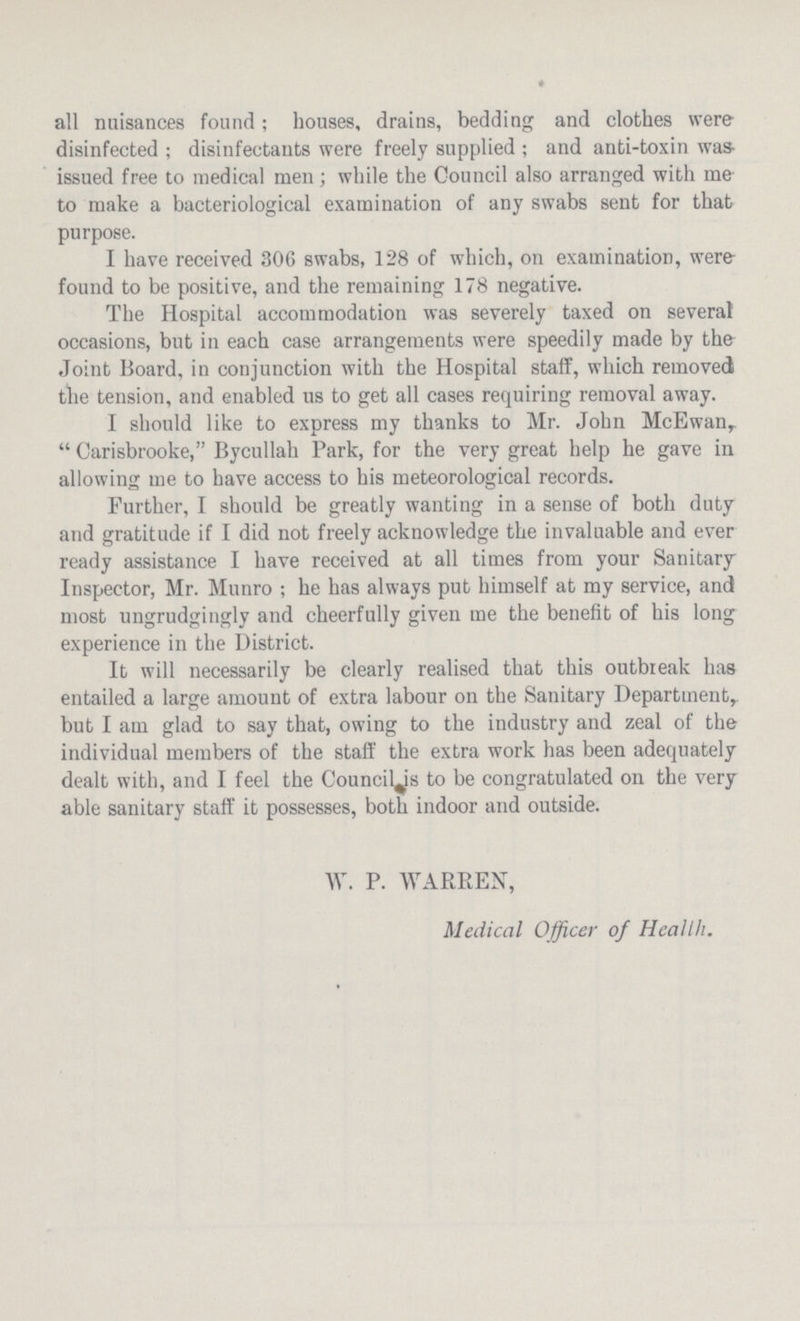 all nuisances found; houses, drains, bedding and clothes were disinfected; disinfectants were freely supplied; and anti-toxin was issued free to medical men; while the Council also arranged with me to make a bacteriological examination of any swabs sent for that purpose. I have received 306 swabs, 128 of which, on examination, were found to be positive, and the remaining 178 negative. The Hospital accommodation was severely taxed on several occasions, but in each case arrangements were speedily made by the Joint Board, in conjunction with the Hospital staff, which removed the tension, and enabled us to get all cases requiring removal away. I should like to express my thanks to Mr. John McEwan, Carisbrooke, Bycullah Park, for the very great help he gave in allowing me to have access to his meteorological records. Further, I should be greatly wanting in a sense of both duty and gratitude if I did not freely acknowledge the invaluable and ever ready assistance I have received at all times from your Sanitary Inspector, Mr. Munro; he has always put himself at my service, and most ungrudgingly and cheerfully given me the benefit of his long experience in the District. It will necessarily be clearly realised that this outbreak has entailed a large amount of extra labour on the Sanitary Department, but I am glad to say that, owing to the industry and zeal of the individual members of the staff the extra work has been adequately dealt with, and I feel the Council is to be congratulated on the very able sanitary staff it possesses, both indoor and outside. W. P. WARREN, Medical Officer of Health.