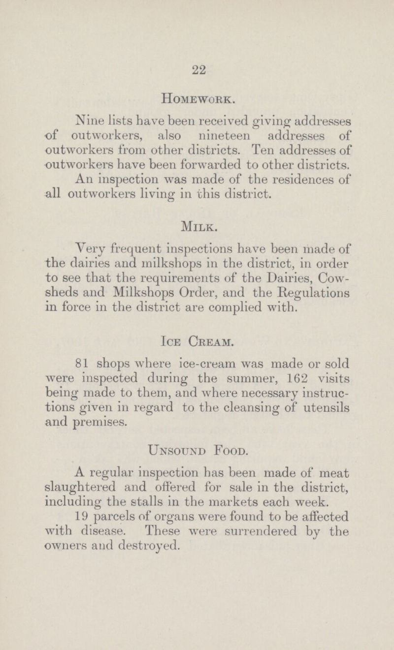 22 Homework. Nine lists have been received giving addresses of outworkers, also nineteen addresses of outworkers from other districts. Ten addresses of outworkers have been forwarded to other districts. An inspection was made of the residences of all outworkers living in this district. Milk. Very frequent inspections have been made of the dairies and milkshops in the district, in order to see that the requirements of the Dairies, Cow sheds and Milkshops Order, and the Regulations in force in the district are complied with. Ice Cream. 81 shops where ice-cream was made or sold were inspected during the summer, 162 visits being made to them, and where necessary instruc tions given in regard to the cleansing of utensils and premises. Unsound Food. A regular inspection has been made of meat slaughtered and offered for sale in the district, including the stalls in the markets each week. 19 parcels of organs were found to be affected with disease. These were surrendered by the owners and destroyed.