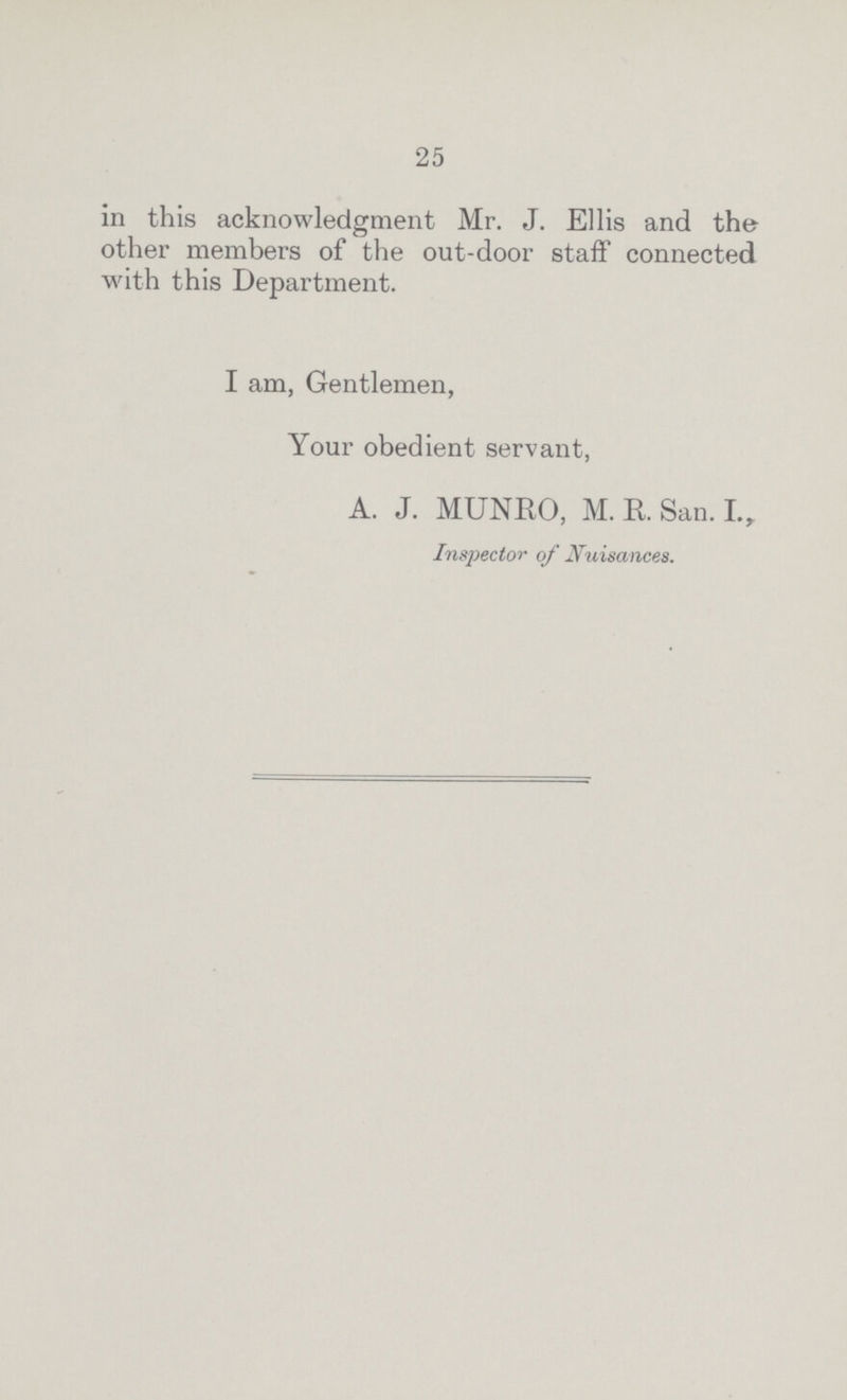 25 in this acknowledgment Mr. J. Ellis and the other members of the out-door staff connected with this Department. I am, Gentlemen, Your obedient servant, A. J. MUNRO, M. R. San. I., Inspector of Nuisances.