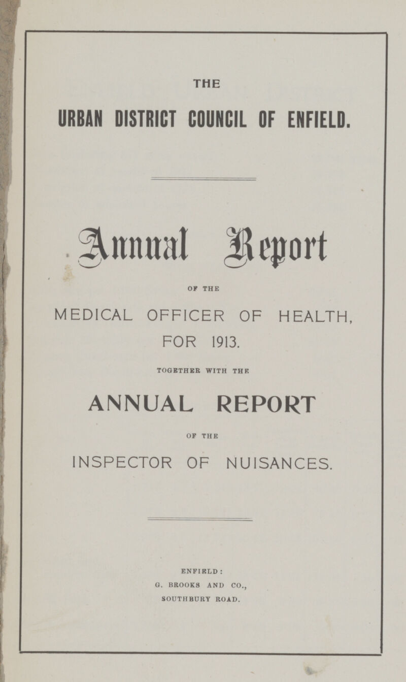 THE URBAN DISTRICT COUNCIL OF ENFIELD. Annual Report OF THE MEDICAL OFFICER OF HEALTH, FOR 1913. TOGETHER WITH THE ANNUAL REPORT OF THE INSPECTOR OF NUISANCES. ENFIELD : G. BROOKS AND CO., SOUTHBURY ROAD.