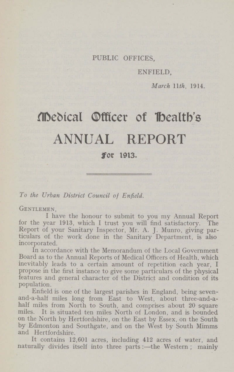 PUBLIC OFFICES, ENFIELD, March 11th, 1914. Medical Officer of Health’s ANNUAL REPORT for 1913. To the Urban District Council of Enfield. Gentlemen, I have the honour to submit to you my Annual Report for the year 1913, which I trust you will find satisfactory. The Report of your Sanitary Inspector, Mr. A. J. Munro, giving par ticulars of the work done in the Sanitary Department, is also incorporated. In accordance with the Memorandum of the Local Government Board as to the Annual Reports of Medical Officers of Health, which inevitably leads to a certain amount of repetition each year, I propose in the first instance to give some particulars of the physical features and general character of the District and condition of its population. Enfield is one of the largest parishes in England, being seven and-a-half miles long from East to West, about three-and-a half miles from North to South, and comprises about 20 square miles. It is situated ten miles North of London, and is bounded on the North by Hertfordshire, on the East by Essex, on the South by Edmonton and Southgate, and on the West by South Mimms and Hertfordshire. It contains 12,601 acres, including 412 acres of water, and naturally divides itself into three parts:—the Western; mainly