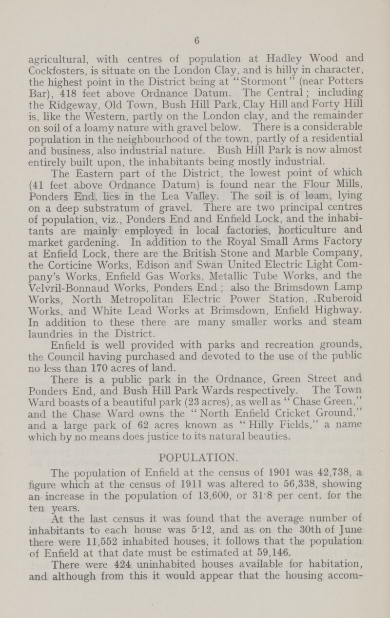 6 agricultural, with centres of population at Hadley Wood and Cockfosters, is situate on the London Clay, and is hilly in character, the highest point in the District being at Stormont (near Potters Bar), 418 feet above Ordnance Datum. The Central; including the Ridgeway, Old Town, Bush Hill Park, Clay Hill and Forty Hill is, like the Western, partly on the London clay, and the remainder on soil of a loamy nature with gravel below. There is a considerable population in the neighbourhood of the town, partly of a residential and business, also industrial nature. Bush Hill Park is now almost entirely built upon, the inhabitants being mostly industrial. The Eastern part of the District, the lowest point of which (41 feet above Ordnance Datum) is found near the Flour Mills, Ponders End, lies in the Lea Valley. The soil is of loam, lying on a deep substratum of gravel. There are two principal centres of population, viz., Ponders End and Enfield Lock, and the inhabi tants are mainly employed in local factories, horticulture and market gardening. In addition to the Royal Small Arms Factory at Enfield Lock, there are the British Stone and Marble Company, the Corticine Works, Edison and Swan United Electric Light Com pany's Works, Enfield Gas Works, Metallic Tube Works, and the Velvril-Bonnaud Works, Ponders End; also the Brimsdown Lamp Works, North Metropolitan Electric Power Station, Ruberoid Works, and White Lead Works at Brimsdown, Enfield Highway. In addition to these there are many smaller works and steam laundries in the District. Enfield is well provided with parks and recreation grounds, the Council having purchased and devoted to the use of the public no less than 170 acres of land. There is a public park in the Ordnance, Green Street and Ponders End, and Bush Hill Park Wards respectively. The Town Ward boasts of a beautiful park (23 acres), as well as Chase Green, and the Chase Ward owns the North Enfield Cricket Ground, and a large park of 62 acres known as Hilly Fields, a name which by no means does justice to its natural beauties. POPULATION. The population of Enfield at the census of 1901 was 42,738, a figure which at the census of 1911 was altered to 56,338, showing an increase in the population of 13,600, or 318 per cent. for the ten years. At the last census it was found that the average number of inhabitants to each house was 5T2, and as on the 30th of June there were 11,552 inhabited houses, it follows that the population of Enfield at that date must be estimated at 59,146. There were 424 uninhabited houses available for habitation, and although from this it would appear that the housing accom¬