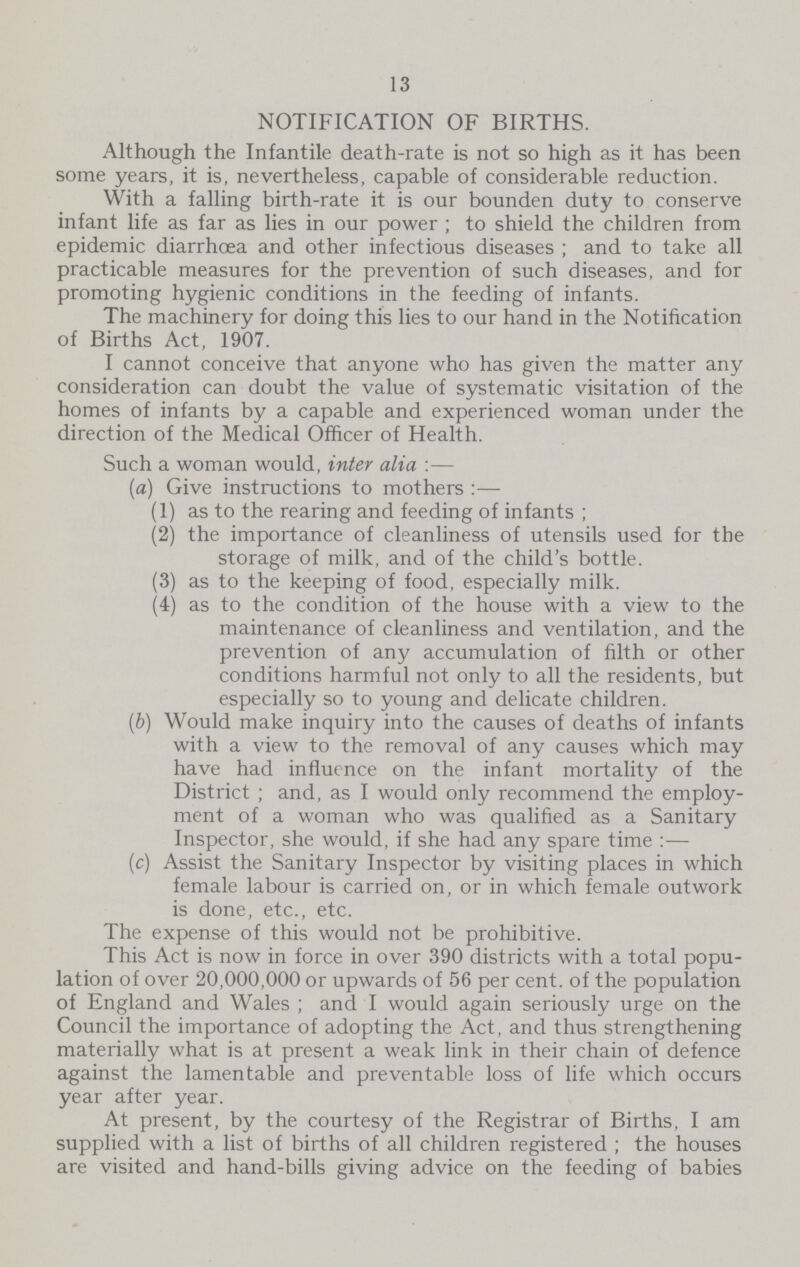 13 NOTIFICATION OF BIRTHS. Although the Infantile death-rate is not so high as it has been some years, it is, nevertheless, capable of considerable reduction. With a falling birth-rate it is our bounden duty to conserve infant life as far as lies in our power; to shield the children from epidemic diarrhoea and other infectious diseases; and to take all practicable measures for the prevention of such diseases, and for promoting hygienic conditions in the feeding of infants. The machinery for doing this lies to our hand in the Notification of Births Act, 1907. I cannot conceive that anyone who has given the matter any consideration can doubt the value of systematic visitation of the homes of infants by a capable and experienced woman under the direction of the Medical Officer of Health. Such a woman would, inter alia:— (a) Give instructions to mothers:— (1) as to the rearing and feeding of infants ; (2) the importance of cleanliness of utensils used for the storage of milk, and of the child's bottle. (3) as to the keeping of food, especially milk. (4) as to the condition of the house with a view to the maintenance of cleanliness and ventilation, and the prevention of any accumulation of filth or other conditions harmful not only to all the residents, but especially so to young and delicate children. (b) Would make inquiry into the causes of deaths of infants with a view to the removal of any causes which may have had influence on the infant mortality of the District ; and, as I would only recommend the employ ment of a woman who was qualified as a Sanitary Inspector, she would, if she had any spare time:— (c) Assist the Sanitary Inspector by visiting places in which female labour is carried on, or in which female outwork is done, etc., etc. The expense of this would not be prohibitive. This Act is now in force in over 390 districts with a total popu lation of over 20,000,000 or upwards of 56 per cent. of the population of England and Wales; and I would again seriously urge on the Council the importance of adopting the Act, and thus strengthening materially what is at present a weak link in their chain of defence against the lamentable and preventable loss of life which occurs year after year. At present, by the courtesy of the Registrar of Births, I am supplied with a list of births of all children registered ; the houses are visited and hand-bills giving advice on the feeding of babies