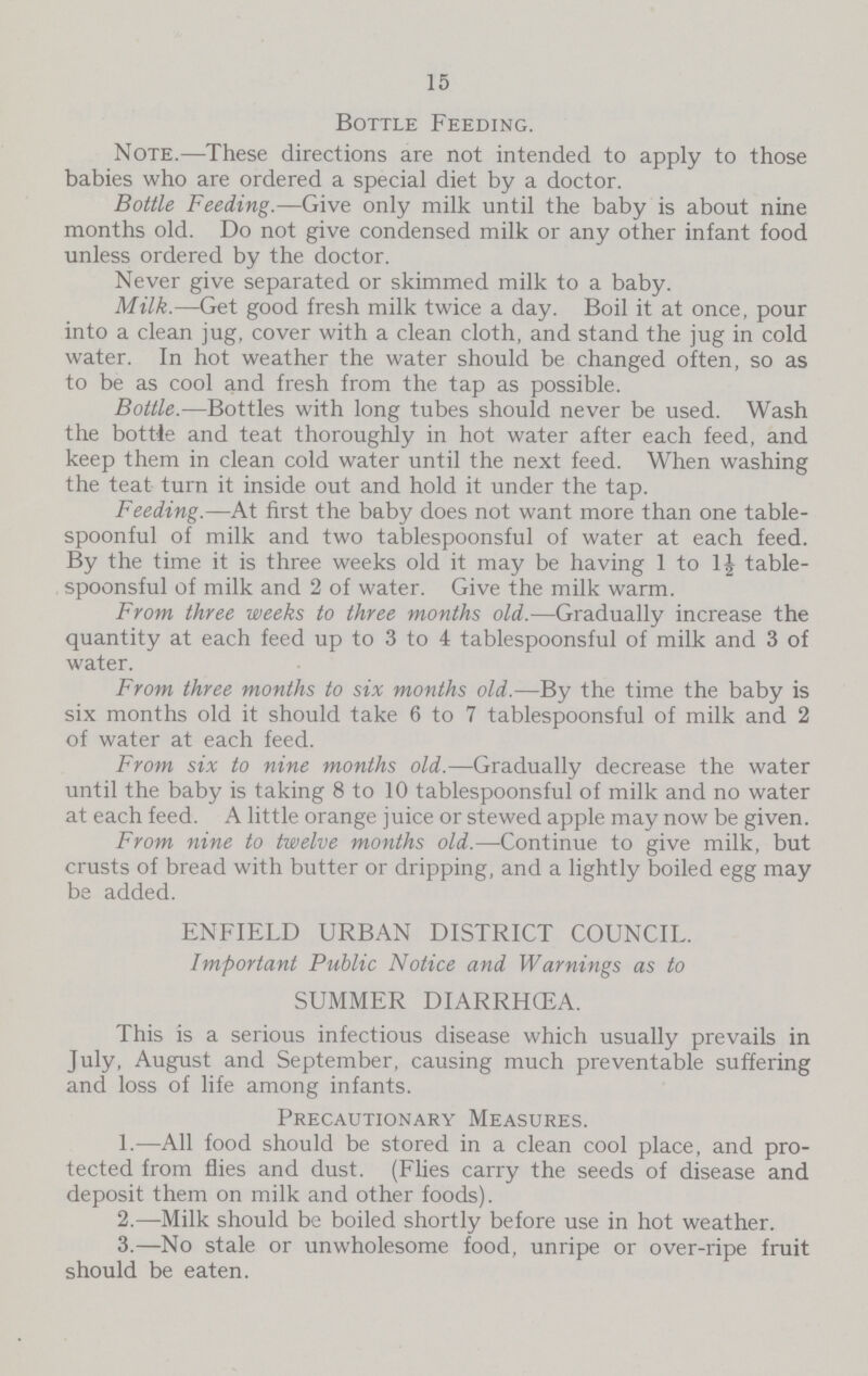 15 Bottle Feeding. Note.—These directions are not intended to apply to those babies who are ordered a special diet by a doctor. Bottle Feeding.—Give only milk until the baby is about nine months old. Do not give condensed milk or any other infant food unless ordered by the doctor. Never give separated or skimmed milk to a baby. Milk.—Get good fresh milk twice a day. Boil it at once, pour into a clean jug, cover with a clean cloth, and stand the jug in cold water. In hot weather the water should be changed often, so as to be as cool and fresh from the tap as possible. Bottle.—Bottles with long tubes should never be used. Wash the bottle and teat thoroughly in hot water after each feed, and keep them in clean cold water until the next feed. When washing the teat turn it inside out and hold it under the tap. Feeding.—At first the baby does not want more than one table spoonful of milk and two tablespoonsful of water at each feed. By the time it is three weeks old it may be having 1 to 1½ table spoonsful of milk and 2 of water. Give the milk warm. From three weeks to three months old.—Gradually increase the quantity at each feed up to 3 to 4 tablespoonsful of milk and 3 of water. From three months to six months old.—By the time the baby is six months old it should take 6 to 7 tablespoonsful of milk and 2 of water at each feed. From six to nine months old.—Gradually decrease the water until the baby is taking 8 to 10 tablespoonsful of milk and no water at each feed. A little orange juice or stewed apple may now be given. From nine to twelve months old.—Continue to give milk, but crusts of bread with butter or dripping, and a lightly boiled egg may be added. ENFIELD URBAN DISTRICT COUNCIL. Important Public Notice and Warnings as to SUMMER DIARRHŒA. This is a serious infectious disease which usually prevails in July, August and September, causing much preventable suffering and loss of life among infants. Precautionary Measures. 1.—All food should be stored in a clean cool place, and pro tected from flies and dust. (Flies carry the seeds of disease and deposit them on milk and other foods). 2.—Milk should be boiled shortly before use in hot weather. 3.—No stale or unwholesome food, unripe or over-ripe fruit should be eaten.