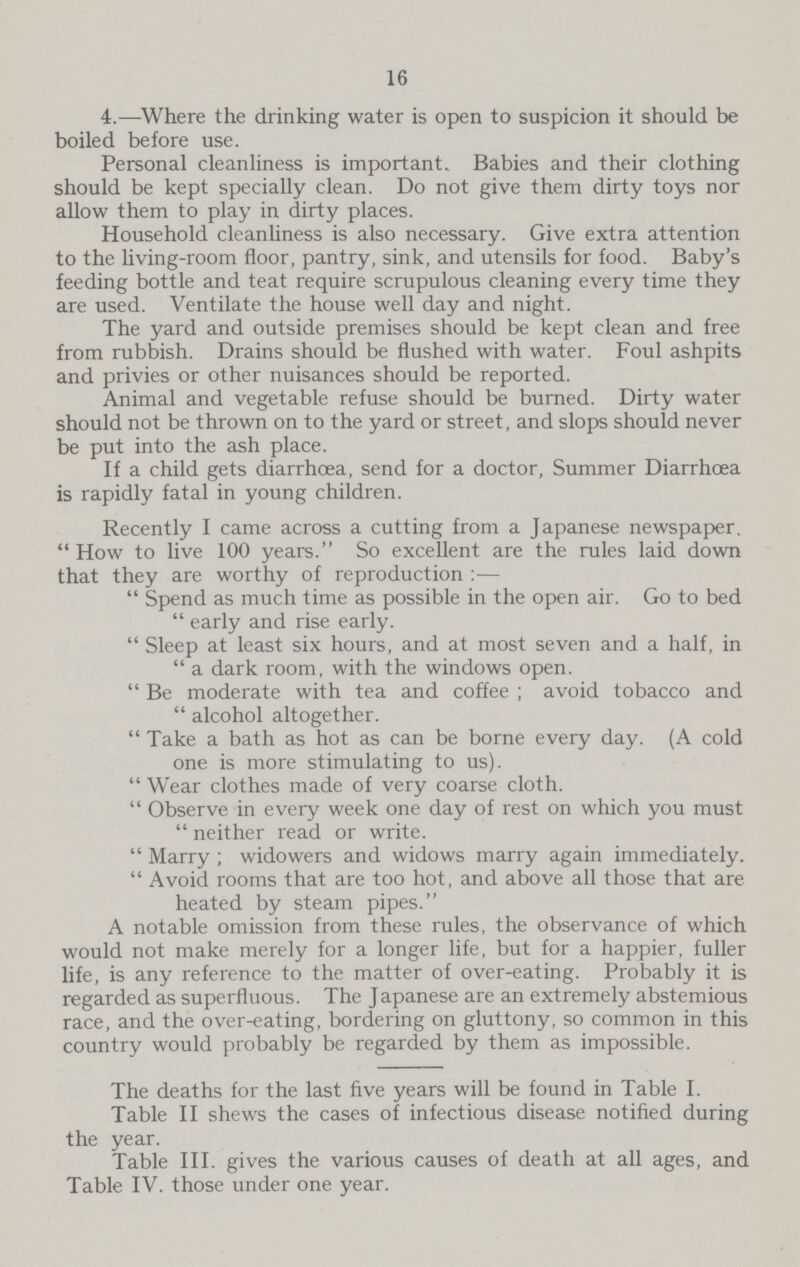 16 4.—Where the drinking water is open to suspicion it should be boiled before use. Personal cleanliness is important. Babies and their clothing should be kept specially clean. Do not give them dirty toys nor allow them to play in dirty places. Household cleanliness is also necessary. Give extra attention to the living-room floor, pantry, sink, and utensils for food. Baby's feeding bottle and teat require scrupulous cleaning every time they are used. Ventilate the house well day and night. The yard and outside premises should be kept clean and free from rubbish. Drains should be flushed with water. Foul ashpits and privies or other nuisances should be reported. Animal and vegetable refuse should be burned. Dirty water should not be thrown on to the yard or street, and slops should never be put into the ash place. If a child gets diarrhoea, send for a doctor, Summer Diarrhoea is rapidly fatal in young children. Recently I came across a cutting from a Japanese newspaper, How to live 100 years. So excellent are the rules laid down that they are worthy of reproduction:— Spend as much time as possible in the open air. Go to bed early and rise early. Sleep at least six hours, and at most seven and a half, in a dark room, with the windows open. Be moderate with tea and coffee ; avoid tobacco and alcohol altogether. Take a bath as hot as can be borne every day. (A cold one is more stimulating to us). Wear clothes made of very coarse cloth. Observe in every week one day of rest on which you must neither read or write. Marry; widowers and widows marry again immediately. Avoid rooms that are too hot, and above all those that are heated by steam pipes. A notable omission from these rules, the observance of which would not make merely for a longer life, but for a happier, fuller life, is any reference to the matter of over-eating. Probably it is regarded as superfluous. The Japanese are an extremely abstemious race, and the over-eating, bordering on gluttony, so common in this country would probably be regarded by them as impossible. The deaths for the last five years will be found in Table I. Table II shews the cases of infectious disease notified during the year. Table III. gives the various causes of death at all ages, and Table IV. those under one year.