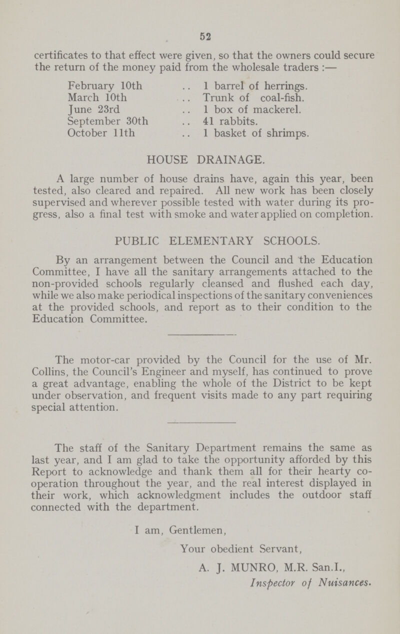 52 certificates to that effect were given, so that the owners could secure the return of the money paid from the wholesale traders:— February 10th 1 barrel of herrings. March 10th Trunk of coal-fish. June 23rd 1 box of mackerel. September 30th 41 rabbits. October 11th 1 basket of shrimps. HOUSE DRAINAGE. A large number of house drains have, again this year, been tested, also cleared and repaired. All new work has been closely supervised and wherever possible tested with water during its pro gress, also a final test with smoke and water applied on completion. PUBLIC ELEMENTARY SCHOOLS. By an arrangement between the Council and the Education Committee, I have all the sanitary arrangements attached to the non-provided schools regularly cleansed and flushed each day, while we also make periodical inspections of the sanitary conveniences at the provided schools, and report as to their condition to the Education Committee. The motor-car provided by the Council for the use of Mr. Collins, the Council's Engineer and myself, has continued to prove a great advantage, enabling the whole of the District to be kept under observation, and frequent visits made to any part requiring special attention. The staff of the Sanitary Department remains the same as last year, and I am glad to take the opportunity afforded by this Report to acknowledge and thank them all for their hearty co operation throughout the year, and the real interest displayed in their work, which acknowledgment includes the outdoor staff connected with the department. I am, Gentlemen, Your obedient Servant, A. J. MUNRO, M.R. San.I., Inspector of Nuisances.