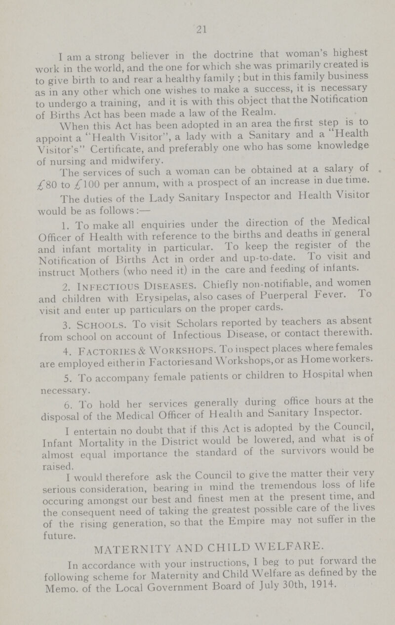 21 I am a strong believer in the doctrine that woman's highest work in the world, and the one for which she was primarily created is to give birth to and rear a healthy family ; but in this family business as in any other which one wishes to make a success, it is necessary to undergo a training, and it is with this object that the Notification of Births Act has been made a law of the Realm. When this Act has been adopted in an area the first step is to appoint a Health Visitor, a lady with a Sanitary and a Health Visitor's Certificate, and preferably one who has some knowledge of nursing and midwifery. The services of such a woman can be obtained at a salary of . £80 to £100 per annum, with a prospect of an increase in due time. The duties of the Lady Sanitary Inspector and Health Visitor would be as follows:— 1. To make all enquiries under the direction of the Medical Officer of Health with reference to the births and deaths in general and infant mortality in particular. To keep the register of the Notification of Births Act in order and up-to-date. To visit and instruct Mothers (who need it) in the care and feeding of infants. 2. Infectious Diseases. Chiefly non-notifiable, and women and children with Erysipelas, also cases of Puerperal Fever. To visit and enter up particulars on the proper cards. 3. Schools. To visit Scholars reported by teachers as absent from school on account of Infectious Disease, or contact therewith. 4. Factories & Workshops. To inspect places where females are employed eitherin Factoriesand Workshops,or as Homeworkers. 5. To accompany female patients or children to Hospital when necessary. 6. To hold her services generally during office hours at the disposal of the Medical Officer of Health and Sanitary Inspector. I entertain no doubt that if this Act is adopted by the Council, Infant Mortality in the District would be lowered, and what is of almost equal importance the standard of the survivors would be raised. I would therefore ask the Council to give the matter their very serious consideration, bearing in mind the tremendous loss of life occuring amongst our best and finest men at the present time, and the consequent need of taking the greatest possible care of the lives of the rising generation, so that the Empire may not suffer in the future. MATERNITY AND CHILD WELFARE. In accordance with your instructions, I beg to put forward the following scheme for Maternity and Child Welfare as defined by the Memo, of the Local Government Board of July 30th, 1914.