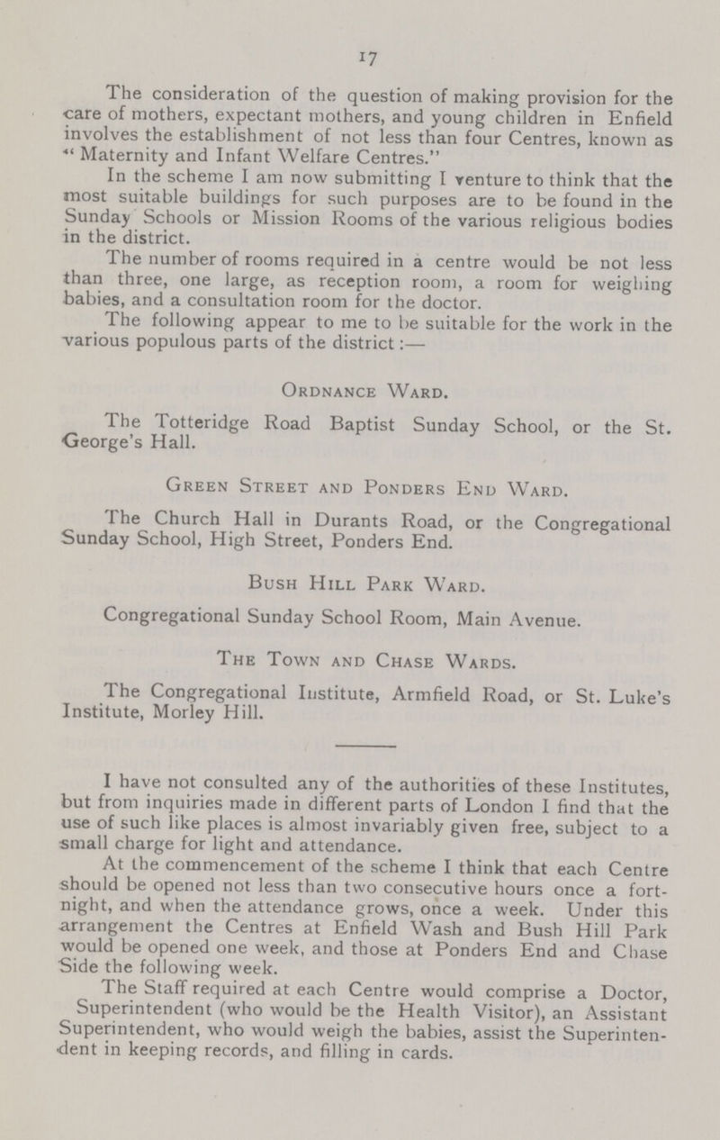 17 The consideration of the question of making provision for the care of mothers, expectant mothers, and young children in Enfield involves the establishment of not less than four Centres, known as Maternity and Infant Welfare Centres. In the scheme I am now submitting I venture to think that the most suitable buildings for such purposes are to be found in the Sunday Schools or Mission Rooms of the various religious bodies in the district. The number of rooms required in a centre would be not less than three, one large, as reception room, a room for weighing babies, and a consultation room for the doctor. The following appear to me to be suitable for the work in the various populous parts of the district:— Ordnance Ward. The Totteridge Road Baptist Sunday School, or the St. George's Hall. Green Street and Ponders End Ward. The Church Hall in Durants Road, or the Congregational Sunday School, High Street, Ponders End. Bush Hill Park Ward. Congregational Sunday School Room, Main Avenue. The Town and Chase Wards. The Congregational Institute, Armfield Road, or St. Luke's Institute, Morley Hill. I have not consulted any of the authorities of these Institutes, but from inquiries made in different parts of London I find that the use of such like places is almost invariably given free, subject to a small charge for light and attendance. At the commencement of the scheme I think that each Centre should be opened not less than two consecutive hours once a fort night, and when the attendance grows, once a week. Under this arrangement the Centres at Enfield Wash and Bush Hill Park would be opened one week, and those at Ponders End and Chase Side the following week. The Staff required at each Centre would comprise a Doctor, Superintendent (who would be the Health Visitor), an Assistant Superintendent, who would weigh the babies, assist the Superinten dent in keeping records, and filling in cards.