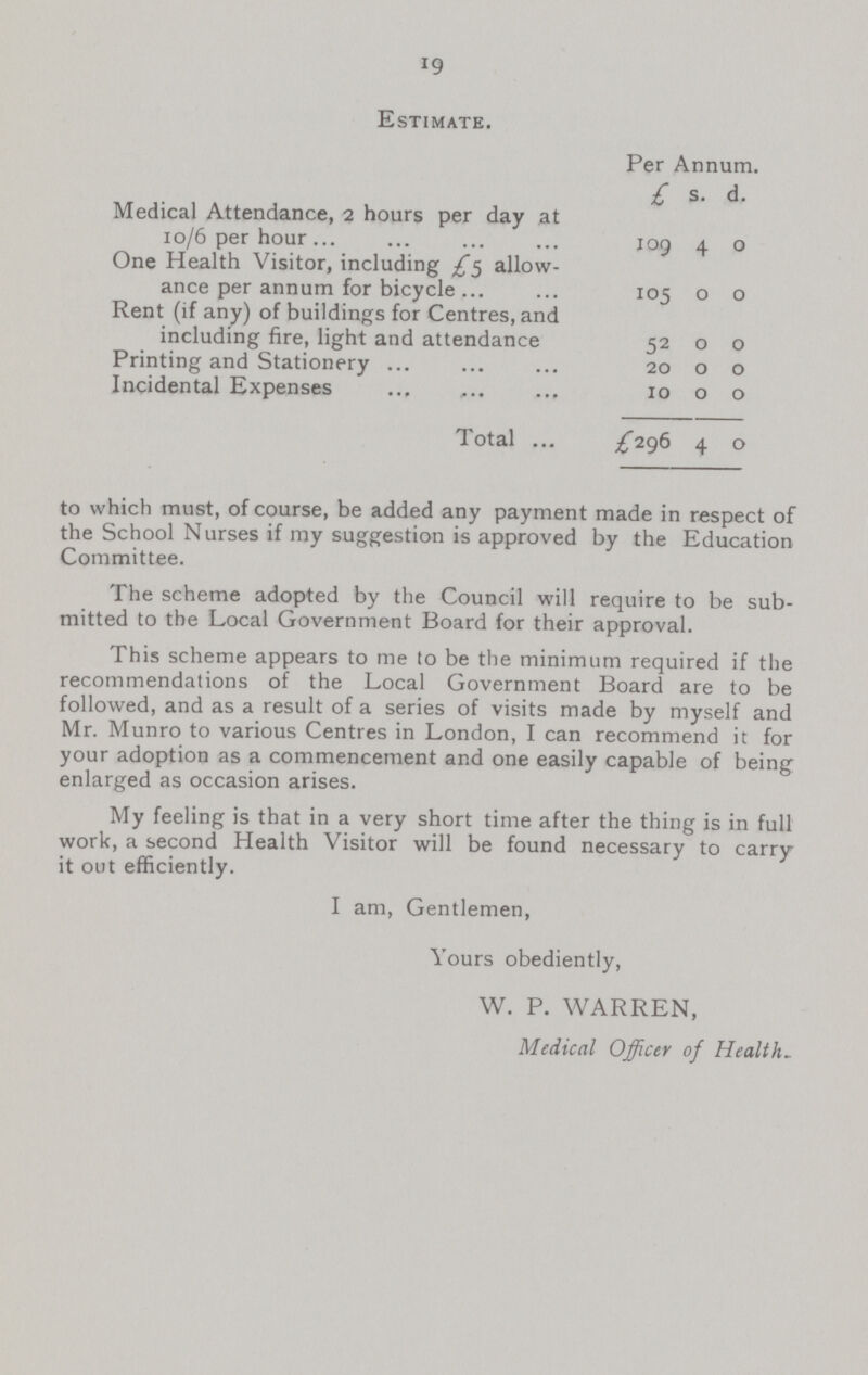 19 Estimate. Per Annum. £ s. d. Medical Attendance, 2 hours per day at 10/6 per hour 109 4 0 One Health Visitor, including £5 allow ance per annum for bicycle 105 0 0 Rent (if any) of buildings for Centres, and including fire, light and attendance 52 0 0 Printing and Stationery 20 0 0 Incidental Expenses 10 0 0 Total £296 4 0 to which must, of course, be added any payment made in respect of the School Nurses if my suggestion is approved by the Education Committee. The scheme adopted by the Council will require to be sub mitted to the Local Government Board for their approval. This scheme appears to me to be the minimum required if the recommendations of the Local Government Board are to be followed, and as a result of a series of visits made by myself and Mr. Munro to various Centres in London, I can recommend it for your adoption as a commencement and one easily capable of being enlarged as occasion arises. My feeling is that in a very short time after the thing is in full work, a second Health Visitor will be found necessary to carry it out efficiently. I am, Gentlemen, Yours obediently, W. P. WARREN, Medical Officer of Health.