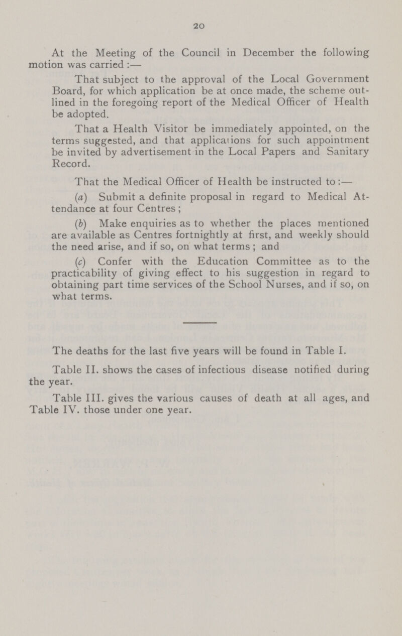 20 At the Meeting of the Council in December the following motion was carried :— That subject to the approval of the Local Government Board, for which application be at once made, the scheme out lined in the foregoing report of the Medical Officer of Health be adopted. That a Health Visitor be immediately appointed, on the terms suggested, and that applications for such appointment be invited by advertisement in the Local Papers and Sanitary Record. That the Medical Officer of Health be instructed to:— (a) Submit a definite proposal in regard to Medical At tendance at four Centres; (b) Make enquiries as to whether the places mentioned are available as Centres fortnightly at first, and weekly should the need arise, and if so, on what terms; and (c) Confer with the Education Committee as to the practicability of giving effect to his suggestion in regard to obtaining part time services of the School Nurses, and if so, on what terms. The deaths for the last five years will be found in Table I. Table II. shows the cases of infectious disease notified during the year. Table III. gives the various causes of death at all ages, and Table IV. those under one year.