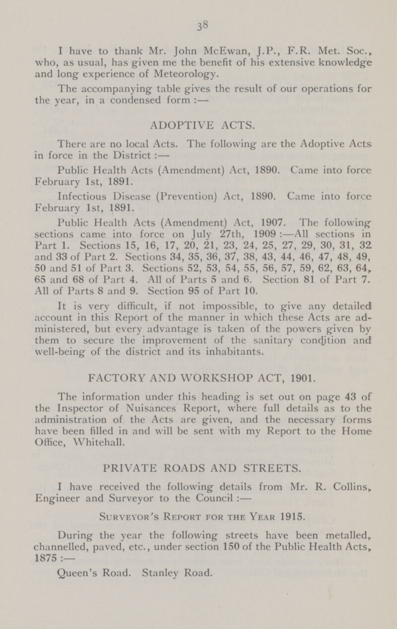 38 I have to thank Mr. John McEwan, J.P., F.R. Met. Soc., who, as usual, has given me the benefit of his extensive knowledge and long experience of Meteorology. The accompanying table gives the result of our operations for the year, in a condensed form:— ADOPTIVE ACTS. There are no local Acts. The following are the Adoptive Acts in force in the District:— Public Health Acts (Amendment) Act, 1890. Came into force February 1st, 1891. Infectious Disease (Prevention) Act, 1890. Came into force February 1st, 1891. Public Health Acts (Amendment) Act, 1907. The following sections came into force on July 27th, 1909:—All sections in Part 1. Sections 15, 16, 17, 20, 21, 23, 24, 25, 27, 29, 30, 31, 32 and 33 of Part 2. Sections 34, 35, 36, 37, 38, 43, 44, 46, 47, 48, 49, 50 and 51 of Part 3. Sections 52, 53, 54, 55, 56, 57, 59, 62, 63, 64, 65 and 68 of Part 4. All of Parts 5 and 6. Section 81 of Part 7. All of Parts 8 and 9. Section 95 of Part 10. It is very difficult, if not impossible, to give any detailed account in this Report of the manner in which these Acts are ad ministered, but every advantage is taken of the powers given by them to secure the improvement of the sanitary condition and well-being of the district and its inhabitants. FACTORY AND WORKSHOP ACT, 1901. The information under this heading is set out on page 43 of the Inspector of Nuisances Report, where full details as to the administration of the Acts are given, and the necessary forms have been filled in and will be sent with my Report to the Home Office, Whitehall. PRIVATE ROADS AND STREETS. I have received the following details from Mr. R. Collins, Engineer and Surveyor to the Council:— Surveyor's Report for the Year 1915. During the year the following streets have been metalled, channelled, paved, etc., under section 150 of the Public Health Acts, 1875:— Queen's Road. Stanley Road.