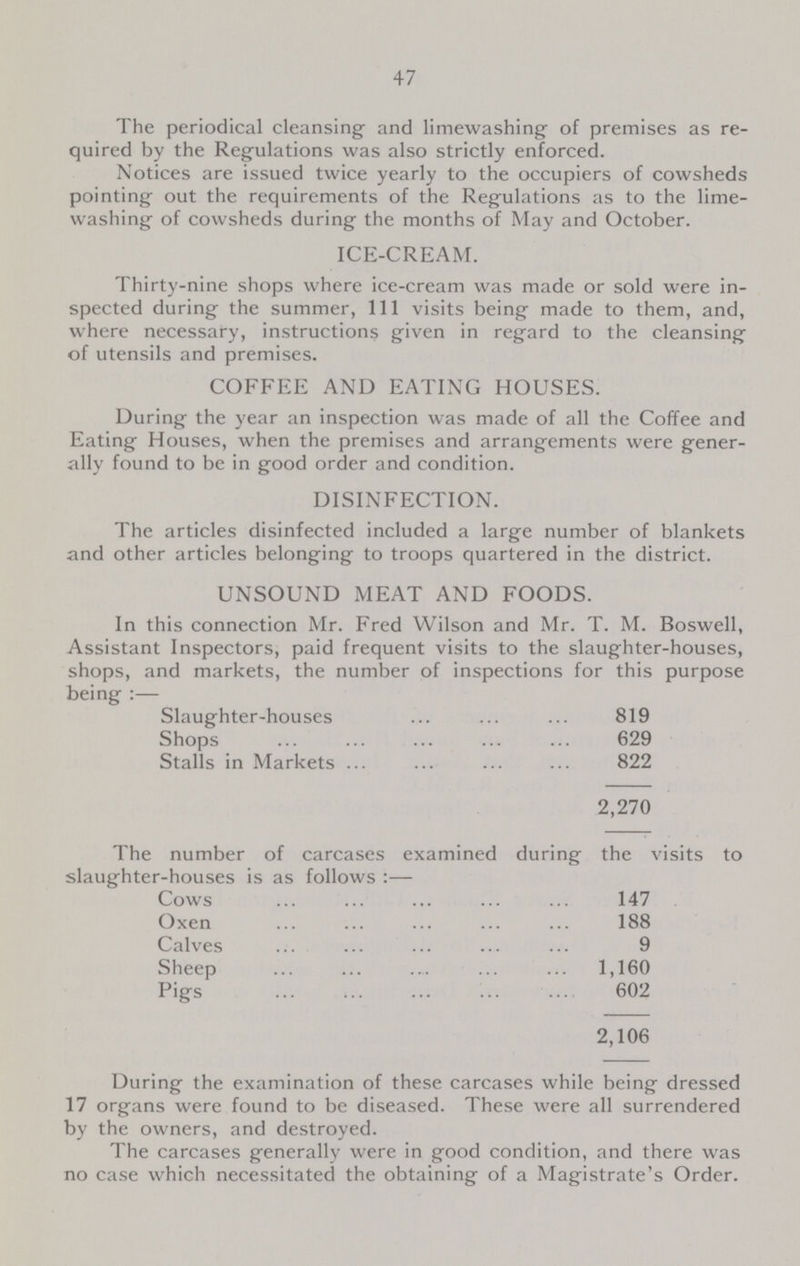 47 The periodical cleansing and lime washing of premises as re quired by the Regulations was also strictly enforced. Notices are issued twice yearly to the occupiers of cowsheds pointing out the requirements of the Regulations as to the lime washing of cowsheds during the months of May and October. ICE-CREAM. Thirty-nine shops where ice-cream was made or sold were in spected during the summer, 111 visits being made to them, and, where necessary, instructions given in regard to the cleansing of utensils and premises. COFFEE AND EATING HOUSES. During the year an inspection was made of all the Coffee and Eating Houses, when the premises and arrangements were gener ally found to be in good order and condition. DISINFECTION. The articles disinfected included a large number of blankets and other articles belonging to troops quartered in the district. UNSOUND MEAT AND FOODS. In this connection Mr. Fred Wilson and Mr. T. M. Boswell, Assistant Inspectors, paid frequent visits to the slaughter-houses, shops, and markets, the number of inspections for this purpose being:— Slaughter-houses 819 Shops 629 Stalls in Markets 822 2,270 The number of carcases examined during the visits to slaughter-houses is as follows:— Cows 147 Oxen 188 Calves 9 Sheep 1,160 Pigs 602 2,106 During the examination of these carcases while being dressed 17 organs were found to be diseased. These were all surrendered by the owners, and destroyed. The carcases generally were in good condition, and there was no case which necessitated the obtaining of a Magistrate's Order.