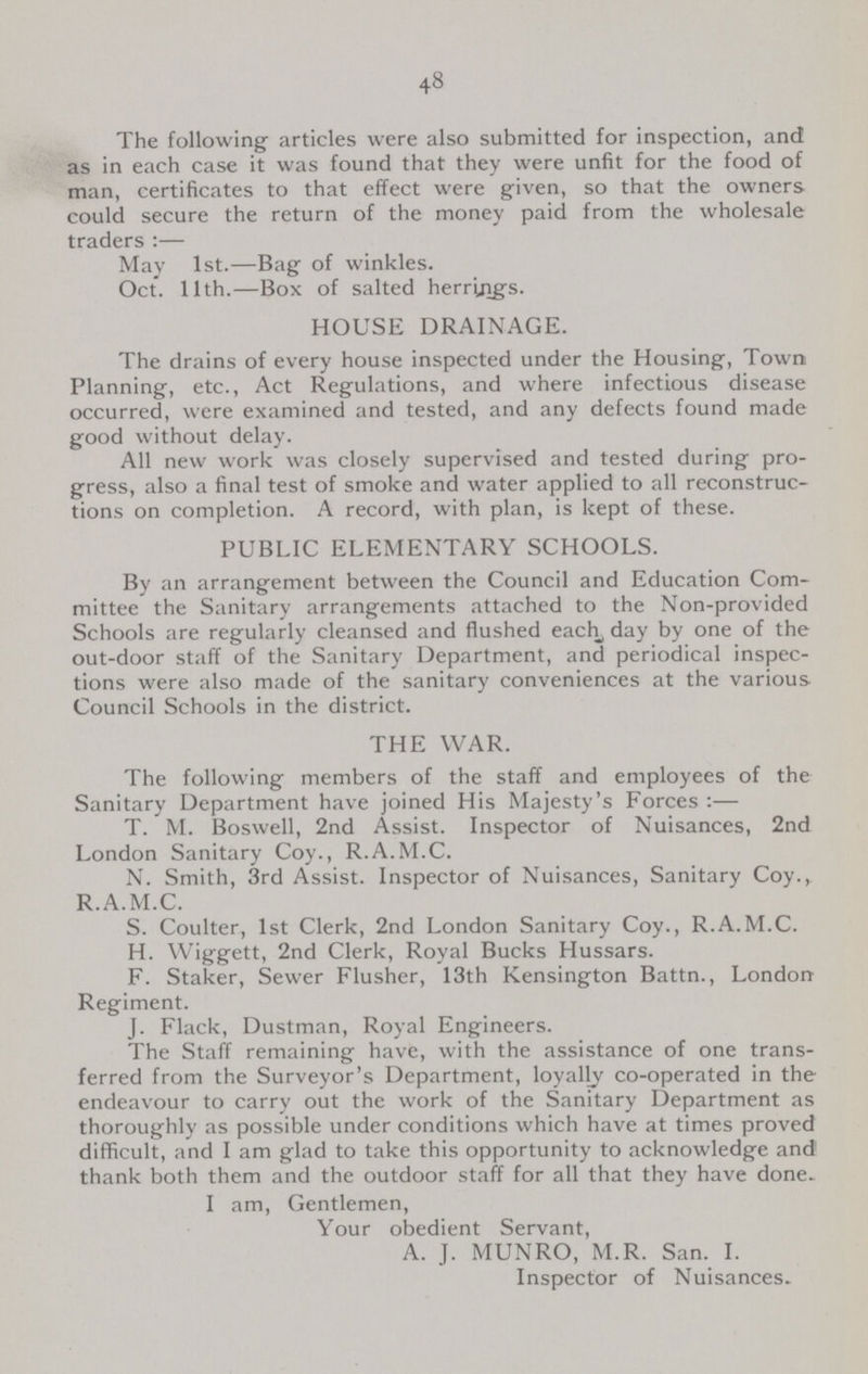 48 The following articles were also submitted for inspection, and as in each case it was found that they were unfit for the food of man, certificates to that effect were given, so that the owners could secure the return of the money paid from the wholesale traders:— May 1st.—Bag of winkles. Oct. 11th.—Box of salted herrings. HOUSE DRAINAGE. The drains of every house inspected under the Housing, Town Planning, etc., Act Regulations, and where infectious disease occurred, were examined and tested, and any defects found made good without delay. All new work was closely supervised and tested during pro gress, also a final test of smoke and water applied to all reconstruc tions on completion. A record, with plan, is kept of these. PUBLIC ELEMENTARY SCHOOLS. By an arrangement between the Council and Education Com mittee the Sanitary arrangements attached to the Non-provided Schools are regularly cleansed and flushed each, day by one of the out-door staff of the Sanitary Department, and periodical inspec tions were also made of the sanitary conveniences at the various Council Schools in the district. THE WAR. The following members of the staff and employees of the Sanitary Department have joined His Majesty's Forces:— T. M. Boswell, 2nd Assist. Inspector of Nuisances, 2nd London Sanitary Coy., R.A.M.C. N. Smith, 3rd Assist. Inspector of Nuisances, Sanitary Coy.,. R.A.M.C. S. Coulter, 1st Clerk, 2nd London Sanitary Coy., R.A.M.C. H. Wiggett, 2nd Clerk, Royal Bucks Hussars. F. Staker, Sewer Flusher, 13th Kensington Battn., London Regiment. J. Flack, Dustman, Royal Engineers. The Staff remaining have, with the assistance of one trans ferred from the Surveyor's Department, loyally co-operated in the endeavour to carry out the work of the Sanitary Department as thoroughly as possible under conditions which have at times proved difficult, and I am glad to take this opportunity to acknowledge and thank both them and the outdoor staff for all that they have done. I am, Gentlemen, Your obedient Servant, A. J. MUNRO, M.R. San. I. Inspector of Nuisances.
