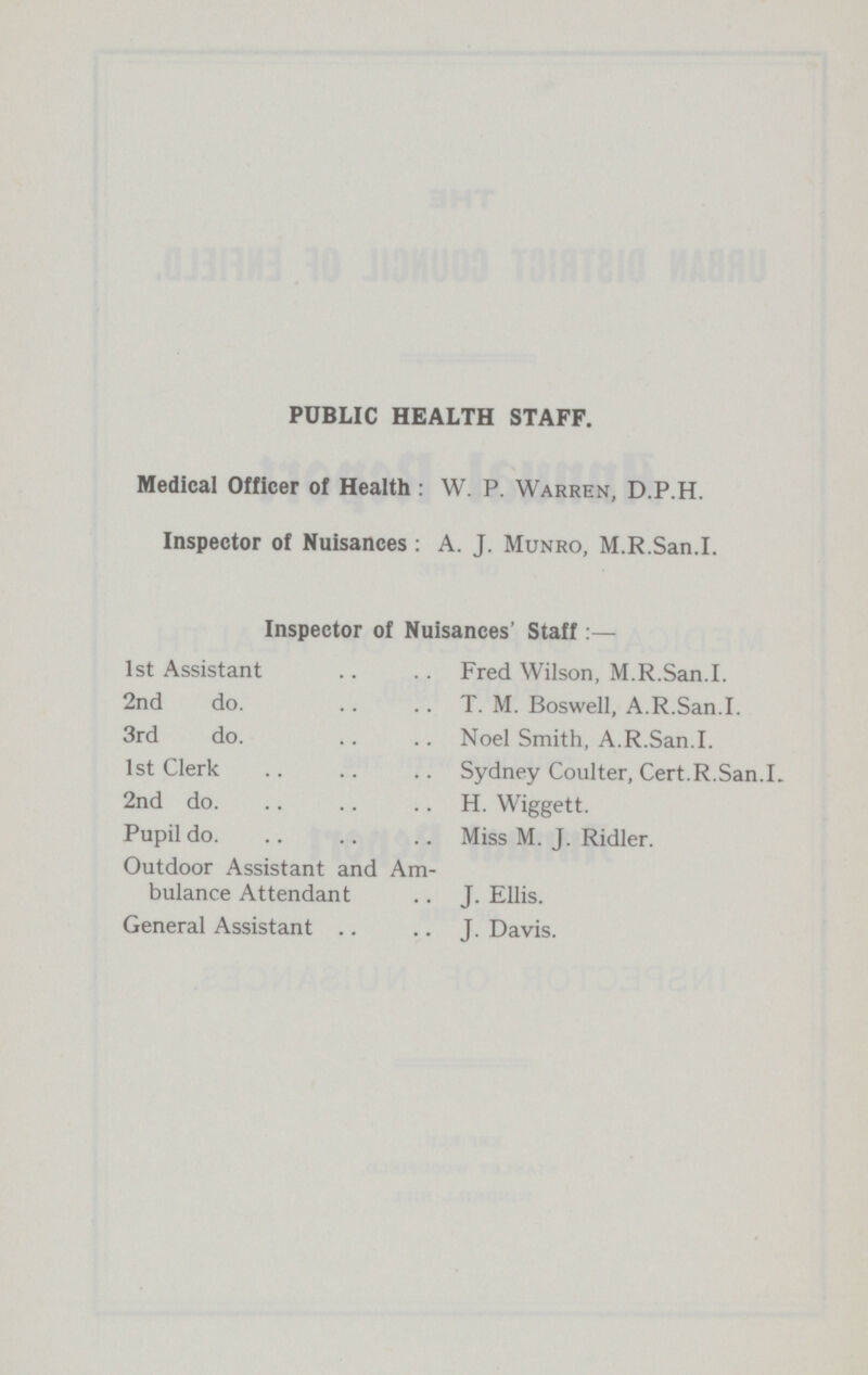 PUBLIC HEALTH STAFF. Medical Officer of Health:W. P. Warren, D.P.H. Inspector of Nuisances:A. J. Munro, M.R.San.I. Inspector of Nuisances' Staff:— 1st Assistant Fred Wilson, M.R.San.I. 2nd do. T. M. Boswell, A.R.San.I. 3rd do. Noel Smith, A.R.San.I. 1st Clerk Sydney Coulter, Cert.R.San.I. 2nd do. H. Wiggett. Pupil do. Miss M. J. Ridler. Outdoor Assistant and Am bulance Attendant J. Ellis. General Assistant J. Davis.