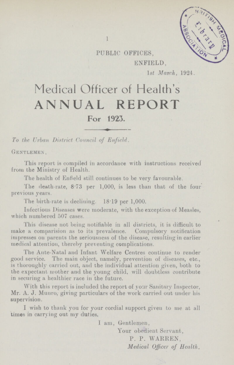 1 PUBLIC OFFICES, ENFIELD, 1st March, 1924. Medical Officer of Health's ANNUAL REPORT For 1923. To the Urban District Council of Enfield. Gentlemen, This report is compiled in accordance with instructions received from the Ministry of Health. The health of Enfield still continues to be very favourable. The death-rate, 8 73 per 1,000, is less than that of the four previous years. The birth-rate is declining. 18T9 per 1,000. Infectious Diseases were moderate, with the exception of Measles, which numbered 507 cases. This disease not being notifiable in all districts, it is difficult to make a comparision as to its prevalence. Compulsory notification impresses on parents the seriousness of the disease, resulting in earlier medical attention, thereby preventing complications. The Ante-Natal and Infant Welfare Centres continue to render good service. The main object, namely, prevention of diseases, etc., is thoroughly carried out, and the individual attention given, both to the expectant mother and the young child, will doubtless contribute in seeming a healthier race in the future. With this report is included the report of your Sanitary Inspector, Mr. A. J. Munro, giving particulars of the work carried out under his supervision. I wish to thank you for your cordial support given to me at all times in carrying out my duties. I am, Gentlemen, Your obedient Servant, P. P. WARREN, Medical Officer of Health.