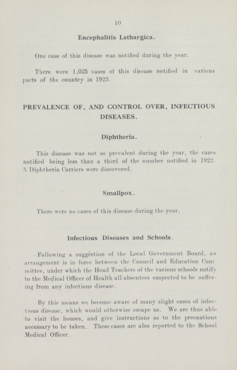 10 Encephalitis Lethargica. One case of this disease was notified during the year. There were 1,025 cases of this disease notified in various parts of the country in 1923. PREVALENCE OF, AND CONTROL OVER, INFECTIOUS DISEASES. Diphtheria. This disease was not so prevalent during the year, the cases notified being less than a third of the number notified in 1922. 5 Diphtheria Carriers were discovered. Smallpox. There were no cases of this disease during the year. Infectious Diseases and Schools. Following a suggestion of the Local Government Board, an arrangement is in force between the Council and Education Com mittee, under which the Head Teachers of the various schools notif} to the Medical Officer of Health all absentees suspected to be suffer ing from any infectious disease. By this means we become aware of many slight cases of infec tious disease, which would otherwise escape us. We are thus able to visit the houses, and give instructions as to the precautions necessary to be taken. These cases are also reported to the School Medical Officer.