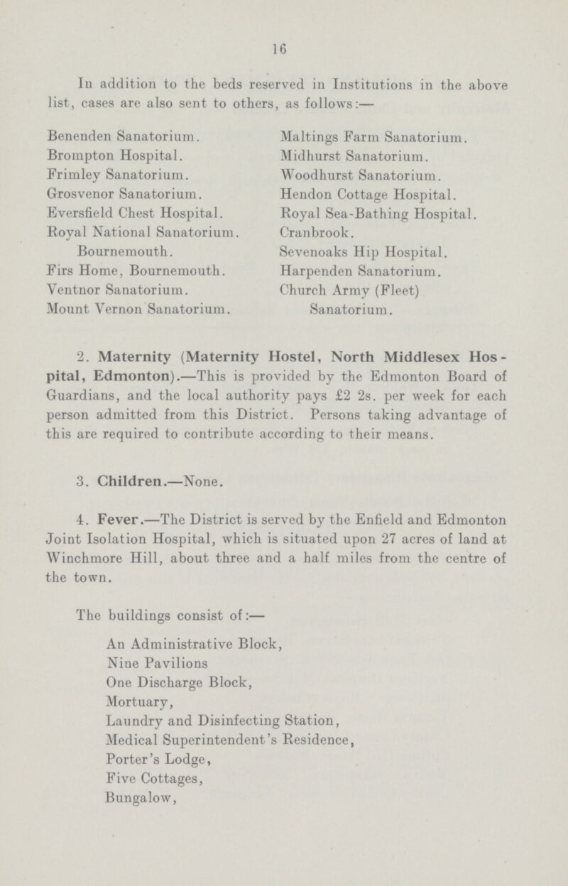 16 In addition to the beds reserved in Institutions in the above list, cases are also sent to others, as follows:— Benenden Sanatorium. Brompton Hospital. Frimley Sanatorium. Grosvenor Sanatorium. Eversfield Chest Hospital. Royal National Sanatorium. Bournemouth. Firs Home, Bournemouth. Ventnor Sanatorium. Mount Vernon Sanatorium. Maltings Farm Sanatorium. Midhurst Sanatorium. Woodhurst Sanatorium. Hendon Cottage Hospital. Royal Sea-Bathing Hospital. Cranbrook. Sevenoaks Hip Hospital. Harpenden Sanatorium. Church Army (Fleet) Sanatorium. 2. Maternity (Maternity Hostel, North Middlesex Hos pital, Edmonton).—This is provided by the Edmonton Board of Guardians, and the local authority pays £2 2s. per week for each person admitted from this District. Persons taking advantage of this are required to contribute according to their means. 3. Children.—None. 4. Fever.—The District is served by the Enfield and Edmonton Joint Isolation Hospital, which is situated upon 27 acres of land at Winchmore Hill, about three and a half miles from the centre of the town. The buildings consist of:— An Administrative Block, Nine Pavilions One Discharge Block, Mortuary, Laundry and Disinfecting Station, Medical Superintendent's Residence, Porter's Lodge, Five Cottages, Bungalow,