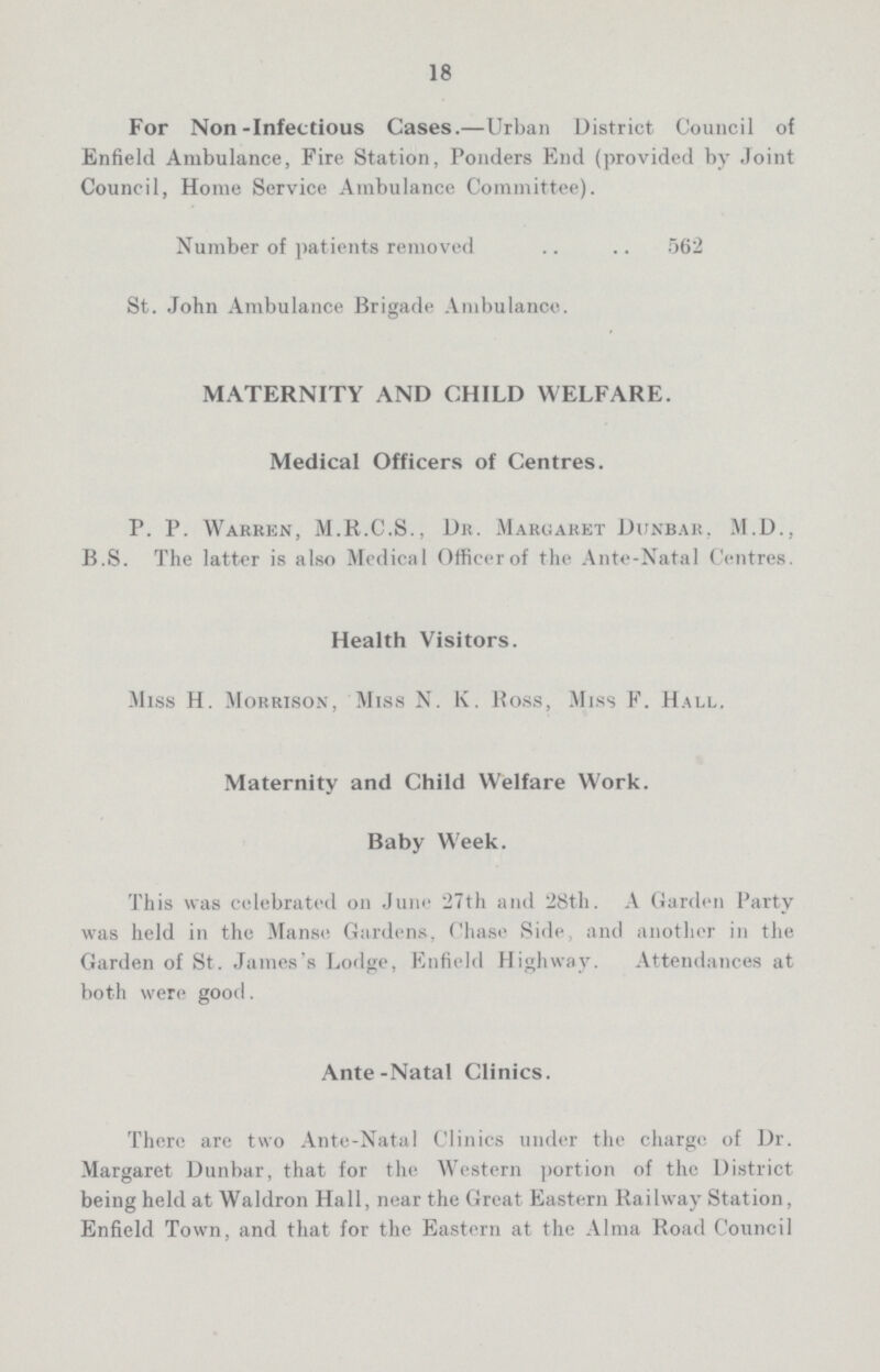 18 For Non-Infectious Cases.—Urban District Council of Enfield Ambulance, Fire Station, Ponders End (provided by Joint Council, Home Service Ambulance Committee). Number of patients removed .. .. 562 St. John Ambulance Brigade Ambulance. MATERNITY AND CHILD WELFARE. Medical Officers of Centres. P. P. Warren, M.R.C.S., Dr. Margaret Dunbar. M.D., B.S. The latter is also Medical Officerof the Ante-Natal Centres. Health Visitors. Miss H. Morrison, Miss N. K. Boss, Miss F. Hall. Maternity and Child Welfare Work. Baby Week. This was celebrated on June 27th and 28th. A Garden Party was held in the Manse Gardens, Chase Side, and another in the Garden of St. James's Lodge, Enfield Highway. Attendances at both were good. Ante-Natal Clinics. There are two Ante-Natal Clinics under the charge of Dr. Margaret Dunbar, that for the Western portion of the District being held at Waldron Hall, near the Great Eastern Railway Station, Enfield Town, and that for the Eastern at the Alma Road Council