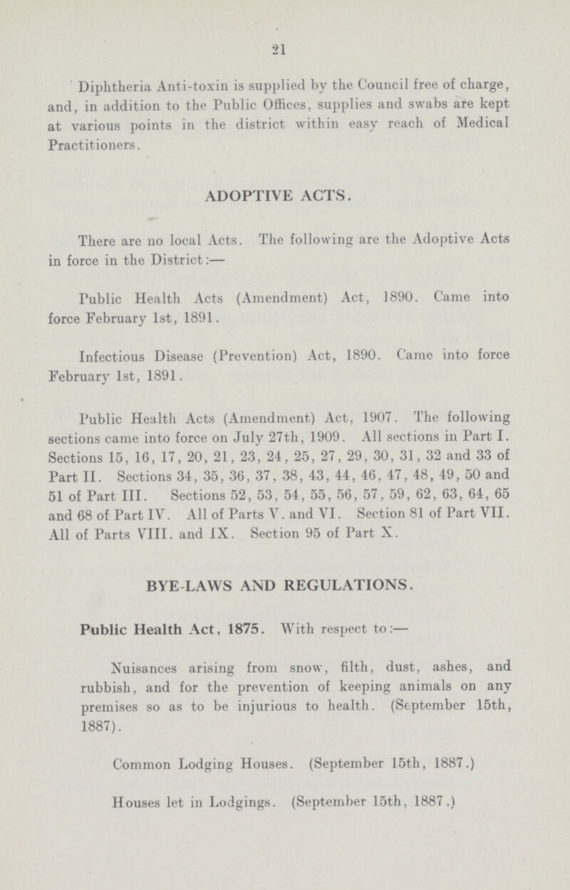 21 Diphtheria Anti-toxin is supplied by the Council free of charge, and, in addition to the Public Offices, supplies and swabs are kept at various points in the district within easy reach of Medical Practitioners. ADOPTIVE ACTS. There are no local Acts. The following are the Adoptive Acts in force in the District:— Public Health Acts (Amendment) Act, 1890. Came into force February 1st, 1891. Infectious Disease (Prevention) Act, 1890. Came into force February 1st, 1891. Public Health Acts (Amendment) Act, 1907. The following sections came into force on July 27th, 1909. All sections in Part I. Sections 15, 16, 17, 20, 21, 23, 24, 25, 27, 29, 30, 31, 32 and 33 of Part II. Sections 34, 35, 36, 37, 38, 43, 44, 46, 47, 48, 49, 50 and 51 of Part III. Sections 52, 53, 54, 55, 56, 57, 59, 62, 63, 64, 65 and 68 of Part IV. All of Parts V. and VI. Section 81 of Part VII. All of Parts VIII. and IX. Section 95 of Part X. BYE LAWS AND REGULATIONS. Public Health Act, 1875. With respect to:— Nuisances arising from snow, filth, dust, ashes, and rubbish, and for the prevention of keeping animals on any premises so as to be injurious to health. (September 15th, 1887). Common Lodging Houses. (September 15th, 1887.) Houses let in Lodgings. (September 15th, 1887.)