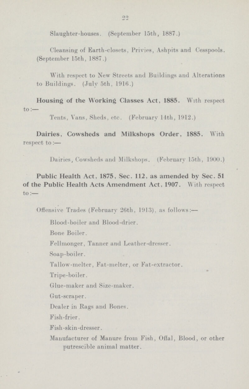 22 Slaughter-houses. (September 15th, 1887.) Cleansing of Earth-closets, Privies, Ashpits and Cesspools. (September 15th, 1887.) With respect to New Streets and Buildings and Alterations to Buildings. (July 5th, 1916.) Housing of the Working Classes Act, 1885. With respect to:— Tents, Vans, Sheds, etc. (February 14th, 1912.) Dairies, Cowsheds and Milkshops Order, 1885. With respect to:— Dairies, Cowsheds and Milkshops. (February 15th, 190U.) Public Health Act, 1875, Sec. 112, as amended by Sec. 51 of the Public Health Acts Amendment Act. 1907. With respect to:— Offensive Trades (February 26th, 1913), as follows:— Blood-boiler and Blood-drier. Bone Boiler. Fellmonger, Tanner and Leather-dresser. Soap-boiler. Tallow-melter, Fat-melter, or Fat-extractor. Tripe-boiler. Glue-maker and Size-maker. Gut-scraper. Dealer in Rags and Bones. Fish-frier. Fish -skin -dresser. Manufacturer of Manure from Fish, Olfal, Blood, or other putrescible animal matter.