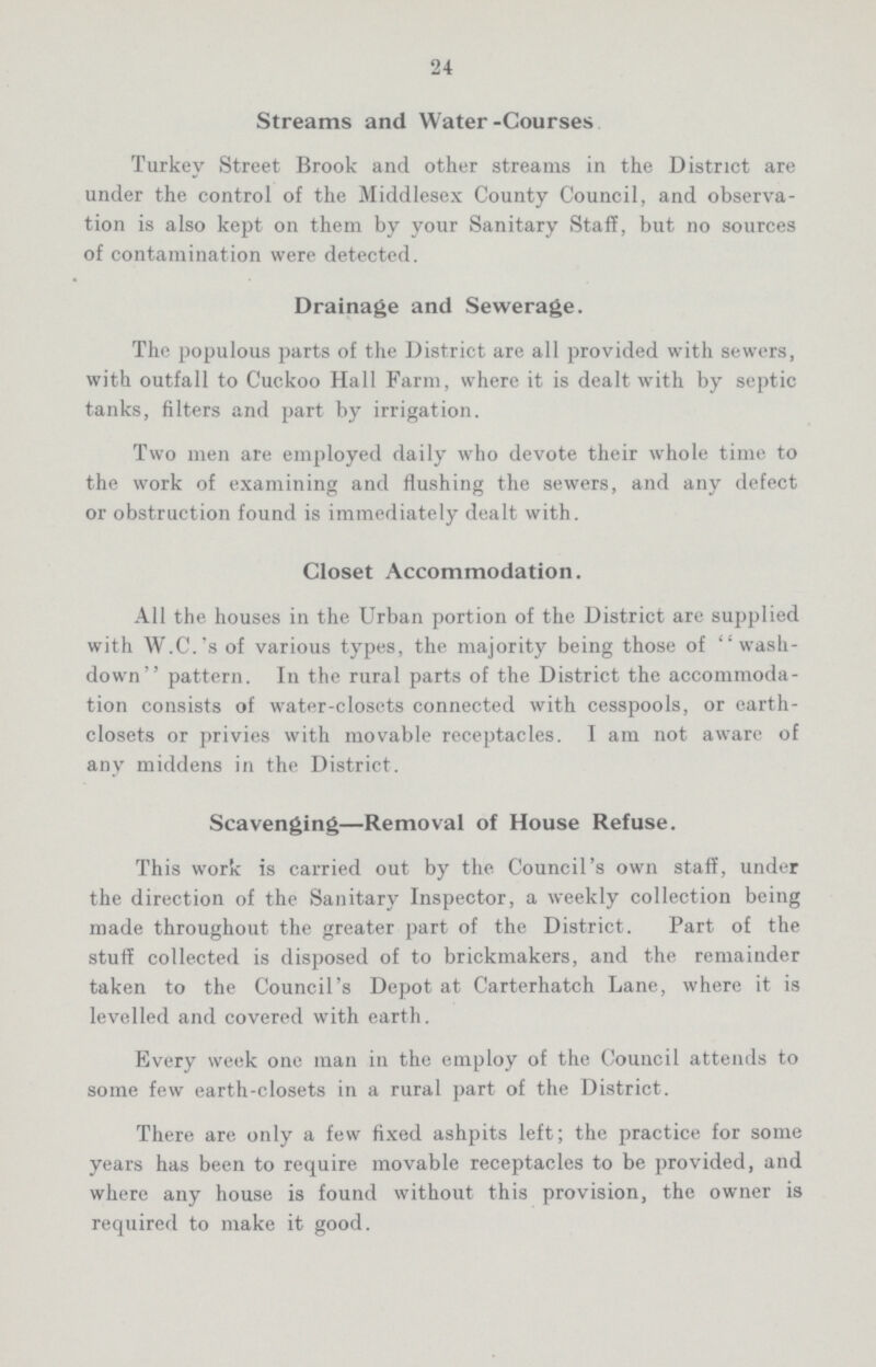24 Streams and Water-Courses Turkey Street Brook and other streams in the District are under the control of the Middlesex County Council, and observa tion is also kept on them by your Sanitary Staff, but no sources of contamination were detected. Drainage and Sewerage. The populous parts of the District are all provided with sewers, with outfall to Cuckoo Hall Farm, where it is dealt with by septic tanks, filters and part by irrigation. Two men are employed daily who devote their whole time to the work of examining and flushing the sewers, and any defect or obstruction found is immediately dealt with. Closet Accommodation. All the houses in the Urban portion of the District are supplied with W.C.'s of various types, the majority being those of wash down pattern. In the rural parts of the District the accommoda tion consists of water-closets connected with cesspools, or earth closets or privies with movable receptacles. I am not aware of any middens in the District. Scavenging—Removal of House Refuse. This work is carried out by the Council's own staff, under the direction of the Sanitary Inspector, a weekly collection being made throughout the greater part of the District. Part of the stuff collected is disposed of to brickmakers, and the remainder taken to the Council's Depot at Carterhatch Lane, where it is levelled and covered with earth. Every week one man in the employ of the Council attends to some few earth-closets in a rural part of the District. There are only a few fixed ashpits left; the practice for some years has been to require movable receptacles to be provided, and where any house is found without this provision, the owner is required to make it good.