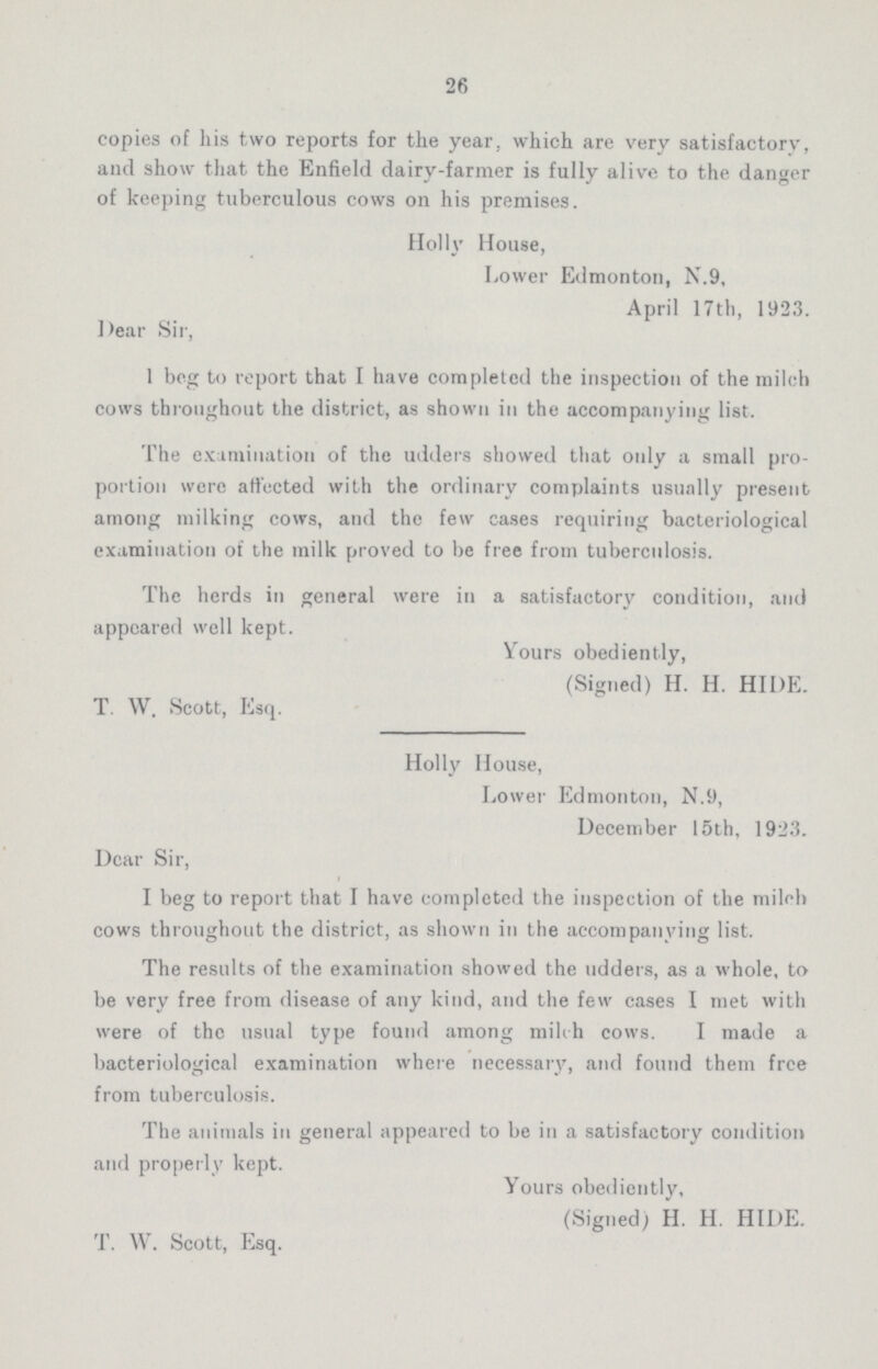 26 copies of his two reports for the year, which are very satisfactory, and show that the Enfield dairy-farmer is fully alive to the danger of keeping tuberculous cows on his premises. Holly House, Lower Edmonton, N.9, April 17 th, 1923. Dear Sir, 1 beg to report that I have completed the inspection of the milch cows throughout the district, as shown in the accompanying list. The examination of the udders showed that only a small pro portion were affected with the ordinary complaints usually present among milking cows, and the few cases requiring bacteriological examination of the milk proved to be free from tuberculosis. The herds in general were in a satisfactory condition, and appeared well kept. Yours obediently, (Signed) H. H. HIDE. T. W. Scott, Esq. Holly House, Lower Edmonton, N.9, December 15th, 1923. Dear Sir, I beg to report that I have completed the inspection of the milch cows throughout the district, as shown in the accompanying list. The results of the examination showed the udders, as a whole, to be very free from disease of any kind, and the few cases I met with were of the usual type found among milch cows. I made a bacteriological examination where necessary, and found them free from tuberculosis. The animals in general appeared to be in a satisfactory condition and properly kept. Yours obediently, (Signed) H. H. HIDE. T. W. Scott, Esq.