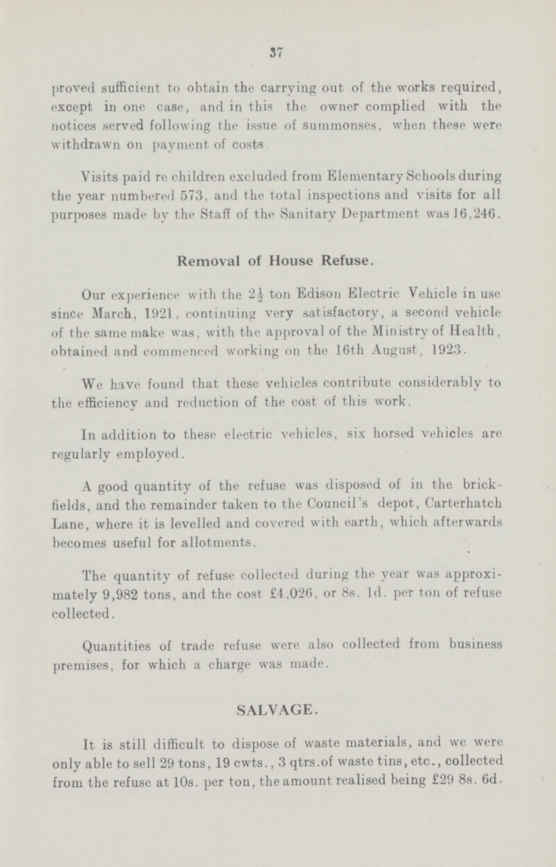 37 proved sufficient to obtain the carrying out of the works required, except in one case, and in this the owner complied with the notices served following the issue of summonses, when these were withdrawn on payment of costs Visits paid re children excluded from Elementary Schools during the year numbered 573, and the total inspections and visits for all purposes made by the Staff of the Sanitary Department was 16,246. Removal of House Refuse. Our experience with the 2| ton Edison Electric Vehicle in use since March, 1921, continuing very satisfactory, a second vehicle of the same make was, with the approval of the Ministry of Health, obtained and commenced working on the 16th August, 1923. We have found that these vehicles contribute considerably to the efficiency and reduction of the cost of this work. In addition to these electric vehicles, six horsed vehicles are regularly employed. A good quantity of the refuse was disposed of in the brick fields, and the remainder taken to the Council's depot, Carterhatch Lane, where it is levelled and covered with earth, which afterwards becomes useful for allotments. The quantity of refuse collected during the year was approxi mately 9,982 tons, and the cost £4.026, or 8s. Id. per ton of refuse collected. Quantities of trade refuse were also collected from business premises, for which a charge was made. SALVAGE. It is still difficult to dispose of waste materials, and we were only able to sell 29 tons, 19 cwts., 3 qtrs.of waste tins, etc., collected from the refuse at 10s. per ton, the amount realised being £29 8s. 6d.