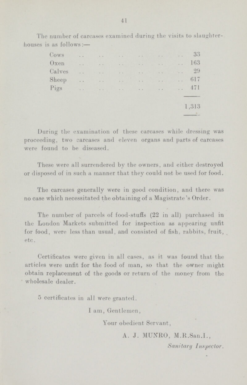 41 The number of carcases examined during the visits to slaughter houses is as follows:— Cows 33 Oxen 163 Calves 29 Sheep 617 Pigs 471 1,313 During the examination of these carcases while dressing was proceeding, two carcases and eleven organs and parts of carcases were found to be diseased. These were all surrendered by the owners, and either destroyed or disposed of in such a manner that they could not be used for food. The carcases generally were in good condition, and there was no case which necessitated the obtaining of a Magistrate's Order. The number of parcels of food-stuffs (22 in all) purchased in the London Markets submitted for inspection as appearing unfit for food, were less than usual, and consisted of fish, rabbits, fruit, etc. Certificates were given in all cases, as it was found that the articles were unfit for the food of man, so that the owner might obtain replacement of the goods or return of the money from the wholesale dealer. 5 certificates in all were granted. 1 am, Gentlemen, Your obedient. Servant, A. J. MUNRO, M.R.San.I., Sanitary Inspector.