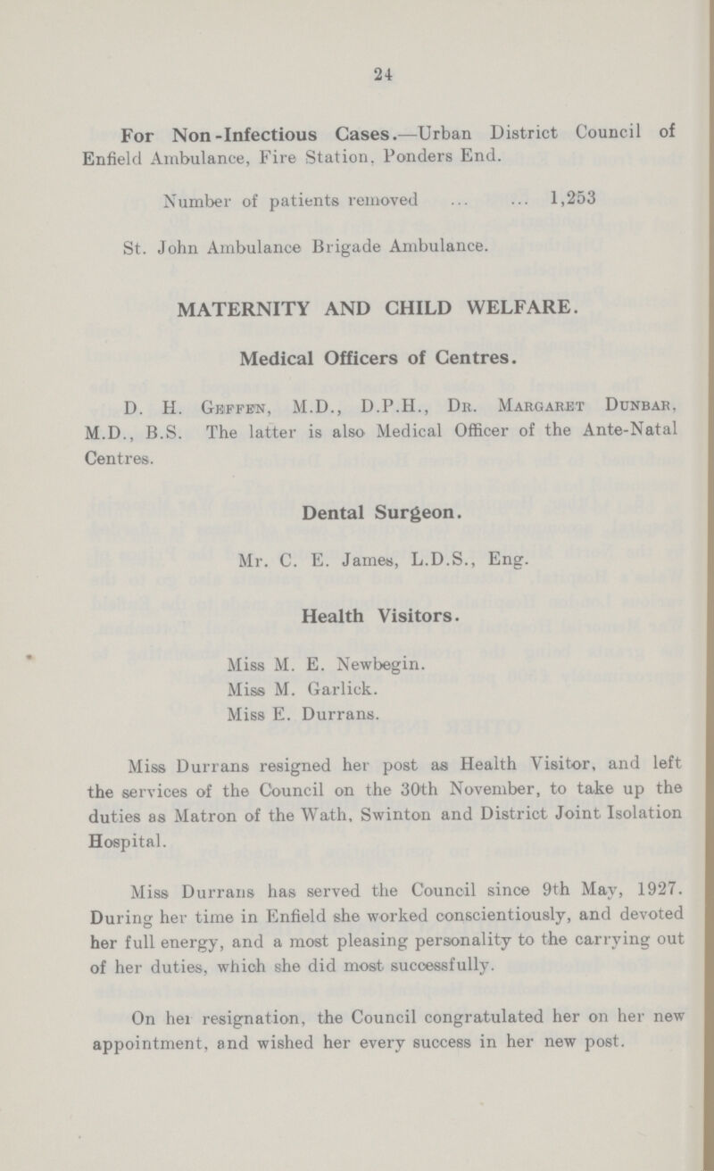 24 For Non-Infectious Cases:—Urban District Council of Enfield Ambulance, Fire Station. Ponders End. Number of patients removed 1,253 St. John Ambulance Brigade Ambulance. MATERNITY AND CHILD WELFARE. Medical Officers of Centres. D. H. Geffen, M.D., D.P.H., Dr. Margaret Dunbar, M.D., B.S. The latter is also Medical Officer of the Ante-Natal Centres. Dental Surgeon. Mr. C. E. James, L.D.S., Eng. Health Visitors. Miss M. E. Newbegin. Miss M. Garliek. Miss E. Durrans. Miss Durrans resigned her post as Health Visitor, and left the services of the Council on the 30th November, to take up the duties as Matron of the Wath, Swinton and District Joint Isolation Hospital. Miss Durrans has served the Council since 9th May, 1927. During her time in Enfield she worked conscientiously, and devoted her full energy, and a most pleasing personality to the carrying out of her duties, which she did most successfully. On her resignation, the Council congratulated her on her new appointment, and wished her every success in her new post.