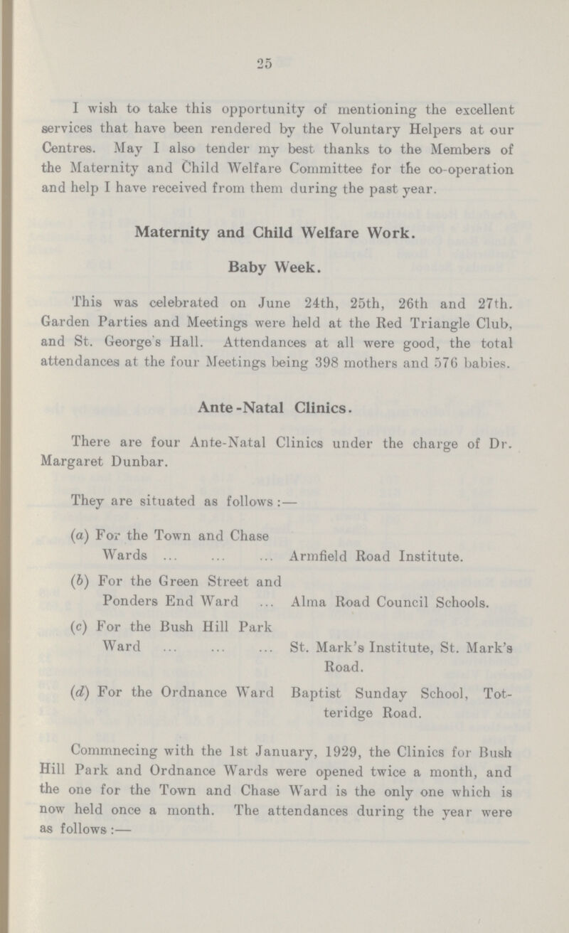 25 I wish to take this opportunity of mentioning the excellent services that have been rendered by the Voluntary Helpers at our Centres. May I also tender my best thanks to the Members of the Maternity and Child Welfare Committee for the co-operation and help I have received from them during the past year. Maternity and Child Welfare Work. Baby Week. This was celebrated on June 24th, 25th, 26th and 27th. Garden Parties and Meetings were held at the Red Triangle Club, and St. George's Hall. Attendances at all were good, the total attendances at the four Meetings being 398 mothers and 57G babies. Ante-Natal Clinics. There are four Ante-Natal Clinics under the charge of Dr. Margaret Dunbar. They are situated as follows:— (а) For the Town and Chase Wards Armfield Road Institute. (b) For the Green Street and Ponders End Ward Alma Road Council Schools. (c) For the Bush Hill Park Ward St. Mark's Institute, St. Mark's Road. (d) For the Ordnance Ward Baptist Sunday School, Tot- teridge Road. Commnecing with the 1st January, 1929, the Clinics for Bush Hill Park and Ordnance Wards were opened twice a month, and the one for the Town and Chase Ward is the only one which is now held once a month.