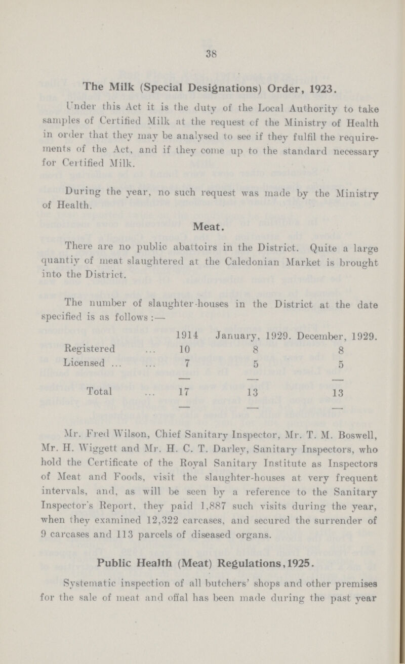 38 The Milk (Special Designations) Order, 1923. Under this Act it is the duty of the Local Authority to take samples of Certified Milk at the request of the Ministry of Health in order that they may be analysed to see if they fulfil the require ments of the Act, and if they come up to the standard necessary for Certified Milk. During the year, no such request was made by the Ministry of Health. Meat. There are no public abattoirs in the District. Quite a large quantiy of meat slaughtered at the Caledonian Market is brought into the District. The number of slaughter-houses in the District at the date specified is as follows:— 1914 January, 1929. December, 1929. Registered 10 8 8 Licensed 7 5 5 Total 17 13 13 Mr. Fred Wilson, Chief Sanitary Inspector, Mr. T. M. Boswell, Mr. H. Wiggett and Mr. H. C. T. Darley, Sanitary Inspectors, who hold the Certificate of the Royal Sanitary Institute as Inspectors of Meat and Foods, visit the slaughter-houses at very frequent intervals, and, as will be seen by a reference to the Sanitary Inspector's Report, they paid 1.887 such visits during the year, when they examined 12,322 carcases, and secured the surrender of 9 carcases and 113 parcels of diseased organs. Public Health (Meat) Regulations, 1925. Systematic inspection of all butchers' shops and other premises for the sale of meat and offal has been made during the past year