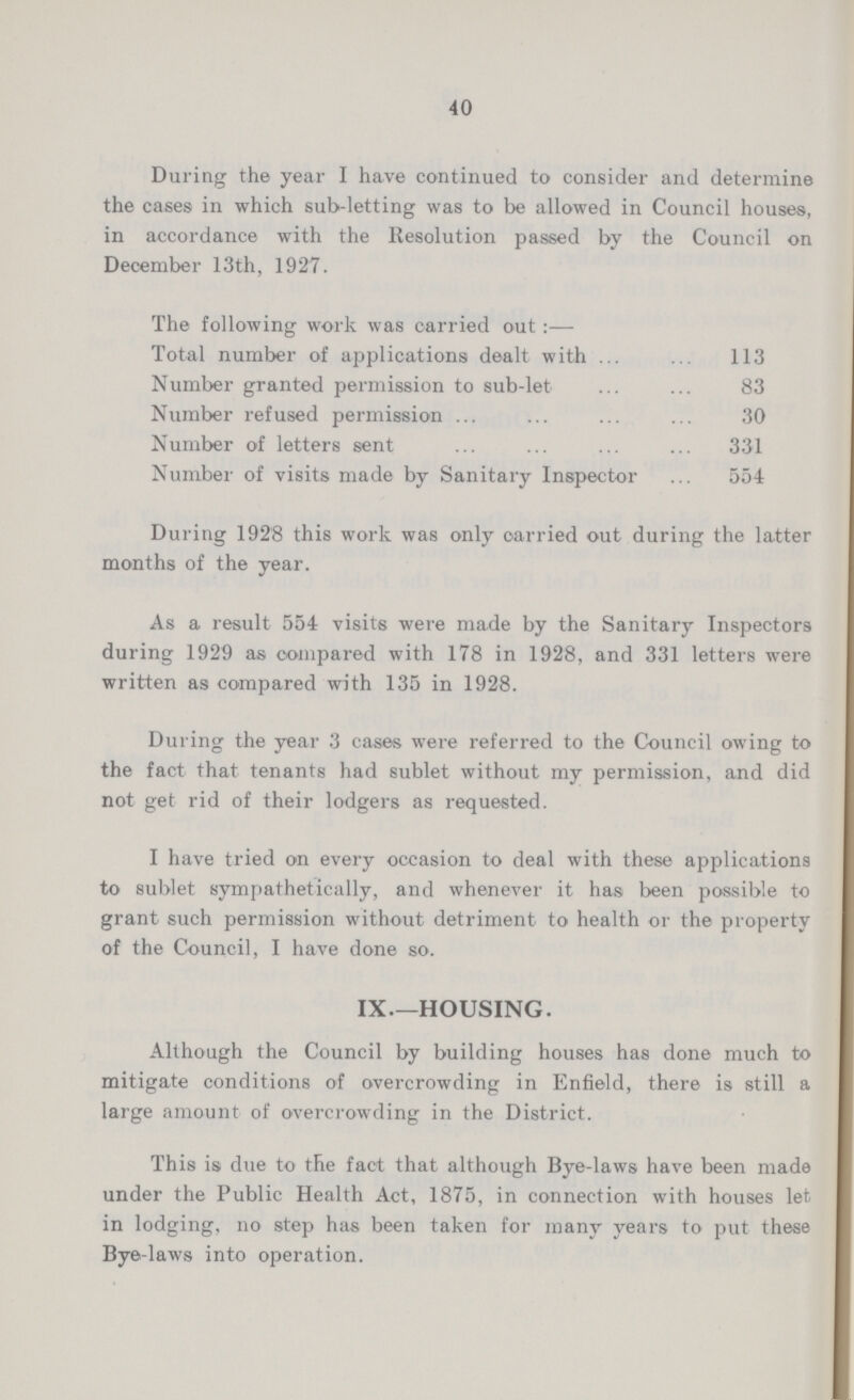 40 During the year I have continued to consider and determine the cases in which sub-letting was to be allowed in Council houses, in accordance with the Resolution passed by the Council on December 13th, 1927. The following work was carried out:— Total number of applications dealt with 113 Number granted permission to sub-let 83 Number refused permission 30 Number of letters sent 331 Number of visits made by Sanitary Inspector 554 During 1928 this work was only carried out during the latter months of the year. As a result 554 visits were made by the Sanitary Inspectors during 1929 as compared with 178 in 1928, and 331 letters were written as compared with 135 in 1928. During the year 3 cases were referred to the Council owing to the fact that tenants had sublet without my permission, and did not get rid of their lodgers as requested. I have tried on every occasion to deal with these applications to sublet sympathetically, and whenever it has been possible to grant such permission without detriment to health or the property of the Council, I have done so. IX.—HOUSING. Although the Council by building houses has done much to mitigate conditions of overcrowding in Enfield, there is still a large amount of overcrowding in the District. This is due to the fact that although Bye-laws have been made under the Public Health Act, 1875, in connection with houses let, in lodging, no step has been taken for many years to put these Bye-laws into operation.