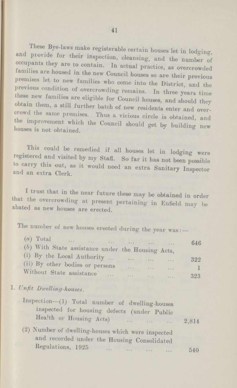 41 These Bye-laws make registerable certain houses let in lodgine, and provide for their inspection, cleansing, and the number of occupants they are to contain. In actual practice, as overcrowded families are housed in the new Council houses so are their previous premises let to new families who come into the District, and the previous condition of overcrowding remains. In three years time these new families are eligible for Council houses, and should they obtain them, a still further batch of new residents enter and over crowd the same premises. Thus a vicious circle is obtained, and the improvement which the Council should get by building new houses is not obtained. This could be remedied if all houses let in lodging were registered and visited by my Staff. So far it has not been possible to carry this out, as it would need an extra Sanitary Inspector and an extra Clerk. I trust that in the near future these may be obtained in order that the overcrowding at present pertaining in Enfield may be abated as new houses are erected. The number of new houses erected during the year was:— (a) Total 646 (b) With State assistance under the Housing Acts, (1) By the Local Authority 322 (ii) By other bodies or persons 1 Without State assistance 323 1. Unfit Dwelling-houses. Inspection—(1) Total number of dwelling-houses inspected for housing defects (under Public Health or Housing Acts) 2,814 (2) Number of dwelling-houses which were inspected and recorded under the Housing Consolidated Regulations, 1925 540