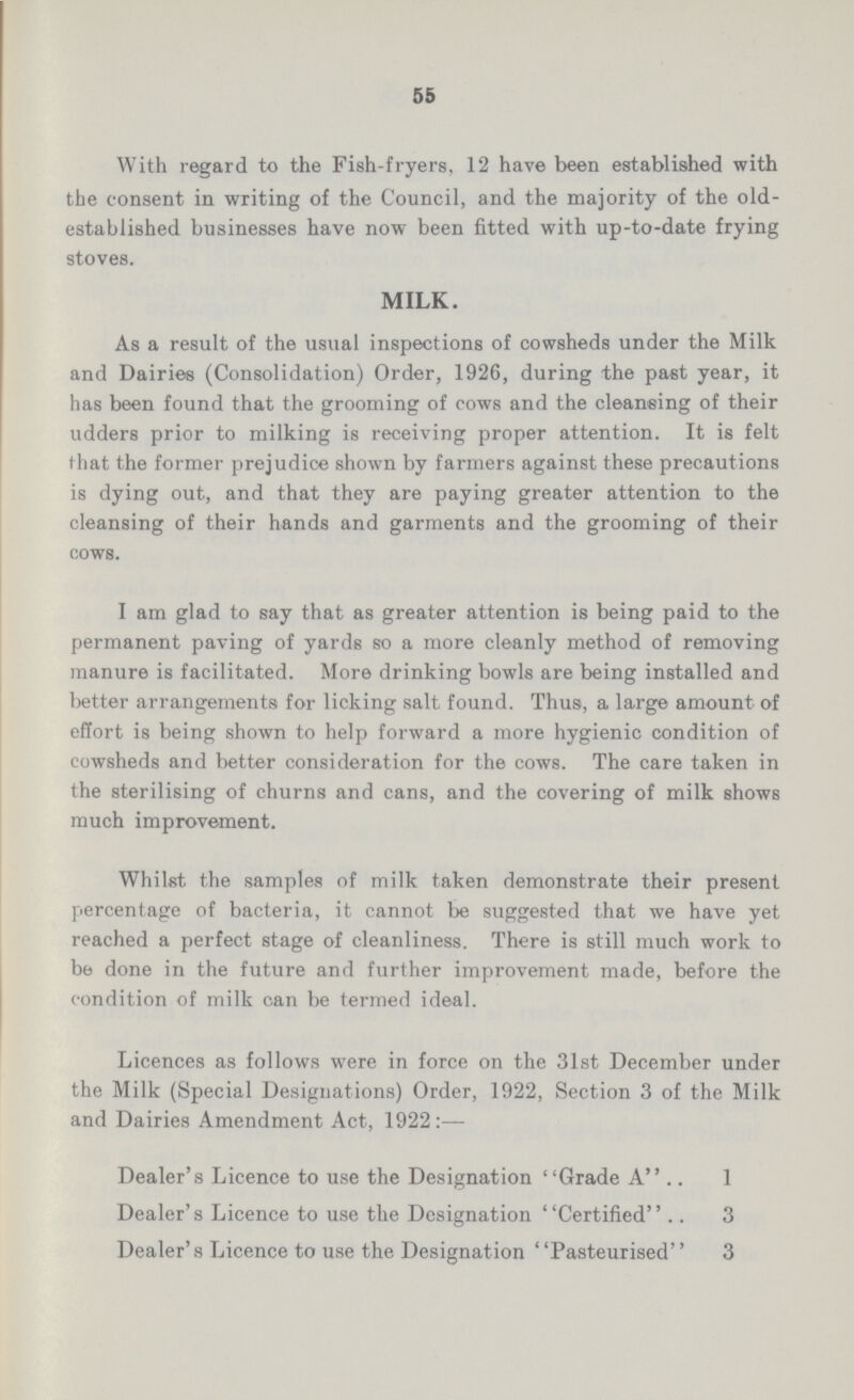 55 With regard to the Fish-fryers, 12 have been established with the consent in writing of the Council, and the majority of the old established businesses have now been fitted with up-to-date frying stoves. MILK. As a result of the usual inspections of cowsheds under the Milk and Dairies (Consolidation) Order, 1926, during the past year, it has been found that the grooming of cows and the cleansing of their udders prior to milking is receiving proper attention. It is felt that the former prejudice shown by farmers against these precautions is dying out, and that they are paying greater attention to the cleansing of their hands and garments and the grooming of their cows. I am glad to say that as greater attention is being paid to the permanent paving of yards so a more cleanly method of removing manure is facilitated. More drinking bowls are being installed and better arrangements for licking salt found. Thus, a large amount of effort is being shown to help forward a more hygienic condition of cowsheds and better consideration for the cows. The care taken in the sterilising of churns and cans, and the covering of milk shows much improvement. Whilst the samples of milk taken demonstrate their present percentage of bacteria, it cannot be suggested that we have yet reached a perfect stage of cleanliness. There is still much work to be done in the future and further improvement made, before the condition of milk can be termed ideal. Licences as follows were in force on the 31st December under the Milk (Special Designations) Order, 1922, Section 3 of the Milk and Dairies Amendment Act, 1922:— Dealer's Licence to use the Designation Grade A 1 Dealer's Licence to use the Designation Certified 3 Dealer's Licence to use the Designation Pasteurised 3