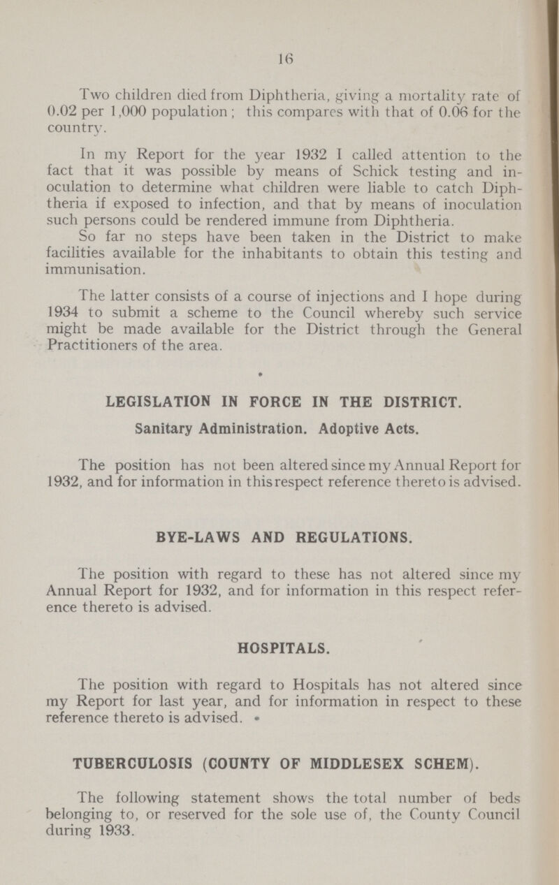 16 Two children died from Diphtheria, giving a mortality rate of 0.02 per 1,000 population; this compares with that of 0.06 for the country. In my Report for the year 1932 I called attention to the fact that it was possible by means of Schick testing and in oculation to determine what children were liable to catch Diph theria if exposed to infection, and that by means of inoculation such persons could be rendered immune from Diphtheria. So far no steps have been taken in the District to make facilities available for the inhabitants to obtain this testing and immunisation. The latter consists of a course of injections and I hope during 1934 to submit a scheme to the Council whereby such service might be made available for the District through the General Practitioners of the area. LEGISLATION IN FORCE IN THE DISTRICT. Sanitary Administration. Adoptive Acts. The position has not been altered since my Annual Report for 1932, and for information in this respect reference thereto is advised. BYE-LAWS AND REGULATIONS. The position with regard to these has not altered since my Annual Report for 1932, and for information in this respect refer ence thereto is advised. HOSPITALS. The position with regard to Hospitals has not altered since my Report for last year, and for information in respect to these reference thereto is advised. TUBERCULOSIS (COUNTY OF MIDDLESEX SCHEM). The following statement shows the total number of beds belonging to, or reserved for the sole use of, the County Council during 1933.