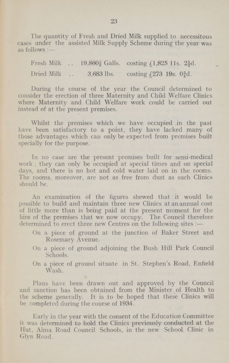 23 The quantity of Fresh and Dried Milk supplied to necessitous cases under the assisted Milk Supply Scheme during the year was as follows:— Fresh Milk 19,860⅝ Galls, costing £1,825 11s. 2½d. Dried Milk 3,683 lbs. costing £273 19s. 0⅜d. During the course of the year the Council determined to consider the erection of three Maternity and Child Welfare Clinics where Maternity and Child Welfare work could be carried out instead of at the present premises. Whilst the premises which we have occupied in the past have been satisfactory to a point, they have lacked many of those advantages which can only be expected from premises built specially for the purpose. In no case are the present premises built for semi-medical work ; they can only be occupied at special times and on special days, and there is no hot and cold water laid on in the rooms. The rooms, moreover, are not as free from dust as such Clinics should be. An examination of the figures shewed that it would be possible to build and maintain three new Clinics at an annual cost of little more than is being paid at the present moment for the hire of the premises that we now occupy. The Council therefore determined to erect three new Centres on the following sites:— On a piece of ground at the junction of Baker Street and Rosemary Avenue. On a piece of ground adjoining the Bush Hill Park Council Schools. On a piece of ground situate in St. Stephen's Road, Enfield Wash. Plans have been drawn out and approved by the Council and sanction has been obtained from the Minister of Health to the scheme generally. It is to be hoped that these Clinics will be completed during the course of 1934. Early in the year with the consent of the Education Committee it was determined to hold the Clinics previously conducted at the Hut, Alma Road Council Schools, in the new School Clinic in Glyn Road.